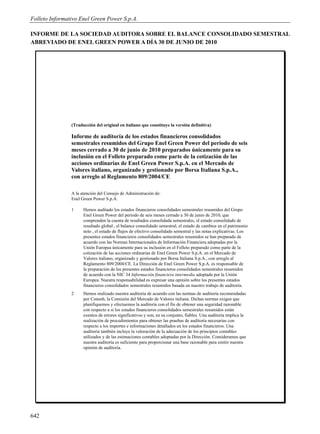 Folleto Informativo Enel Green Power S.p.A.

INFORME DE LA SOCIEDAD AUDITORA SOBRE EL BALANCE CONSOLIDADO SEMESTRAL
ABREVIADO DE ENEL GREEN POWER A DÍA 30 DE JUNIO DE 2010




                (Traducción del original en italiano que constituye la versión definitiva)

                Informe de auditoría de los estados financieros consolidados
                semestrales resumidos del Grupo Enel Green Power del periodo de seis
                meses cerrado a 30 de junio de 2010 preparados únicamente para su
                inclusión en el Folleto preparado come parte de la cotización de las
                acciones ordinarias de Enel Green Power S.p.A. en el Mercado de
                Valores italiano, organizado y gestionado por Borsa Italiana S.p.A.,
                con arreglo al Reglamento 809/2004/CE

                A la atención del Consejo de Administración de:
                Enel Green Power S.p.A.

                1     Hemos auditado los estados financieros consolidados semestrales resumidos del Grupo
                      Enel Green Power del periodo de seis meses cerrado a 30 de junio de 2010, que
                      comprenden la cuenta de resultados consolidada semestrales, el estado consolidado de
                      resultado global , el balance consolidado semestral, el estado de cambios en el patrimonio
                      neto , el estado de flujos de efectivo consolidado semestral y las notas explicativas. Los
                      presentes estados financieros consolidados semestrales resumidos se han preparado de
                      acuerdo con las Normas Internacionales de Información Financiera adoptadas por la
                      Unión Europea únicamente para su inclusión en el Folleto preparado como parte de la
                      cotización de las acciones ordinarias de Enel Green Power S.p.A. en el Mercado de
                      Valores italiano, organizado y gestionado por Borsa Italiana S.p.A., con arreglo al
                      Reglamento 809/2004/CE. La Dirección de Enel Green Power S.p.A. es responsable de
                      la preparación de los presentes estados financieros consolidados semestrales resumidos
                      de acuerdo con la NIC 34 Información financiera intermedia adoptada por la Unión
                      Europea. Nuestra responsabilidad es expresar una opinión sobre los presentes estados
                      financieros consolidados semestrales resumidos basada en nuestro trabajo de auditoría.
                2     Hemos realizado nuestra auditoría de acuerdo con las normas de auditoría recomendadas
                      por Consob, la Comisión del Mercado de Valores italiana. Dichas normas exigen que
                      planifiquemos y efectuemos la auditoría con el fin de obtener una seguridad razonable
                      con respecto a si los estados financieros consolidados semestrales resumidos están
                      exentos de errores significativos y son, en su conjunto, fiables. Una auditoría implica la
                      realización de procedimientos para obtener las pruebas de auditoría necesarias con
                      respecto a los importes e informaciones detallados en los estados financieros. Una
                      auditoría también incluye la valoración de la adecuación de los principios contables
                      utilizados y de las estimaciones contables adoptadas por la Dirección. Consideramos que
                      nuestra auditoría es suficiente para proporcionar una base razonable para emitir nuestra
                      opinión de auditoría.




642
 