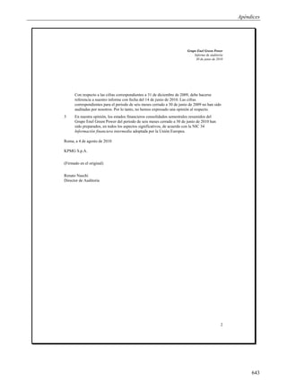 Apéndices




                                                                         Grupo Enel Green Power
                                                                             Informe de auditoría
                                                                              30 de junio de 2010




      Con respecto a las cifras correspondientes a 31 de diciembre de 2009, debe hacerse
      referencia a nuestro informe con fecha del 14 de junio de 2010. Las cifras
      correspondientes para el periodo de seis meses cerrado a 30 de junio de 2009 no han sido
      auditadas por nosotros. Por lo tanto, no hemos expresado una opinión al respecto.
3     En nuestra opinión, los estados financieros consolidados semestrales resumidos del
      Grupo Enel Green Power del periodo de seis meses cerrado a 30 de junio de 2010 han
      sido preparados, en todos los aspectos significativos, de acuerdo con la NIC 34
      Información financiera intermedia adoptada por la Unión Europea.

Roma, a 4 de agosto de 2010

KPMG S.p.A.

(Firmado en el original)

Renato Naschi
Director de Auditoría




                                                                                               2




                                                                                                         643
 