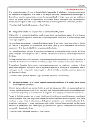 Sección I

                                                                                  FACTORES DE RIESGO
Si se redujese de manera relevante la disponibilidad o la capacidad de adjudicarse, incluso en consideración
del aumento de la competencia en el sector de las energías renovables, emplazamientos utilizables para el
desarrollo de proyectos caracterizados por una elevada rentabilidad, el Grupo podría tener que modificar o
reducir sus propios objetivos de desarrollo en determinadas áreas o tecnologías, con los consiguientes
posibles efectos negativos sobre la actividad y la situación económica, patrimonial y financiera del Grupo.
(Véase Sección I, Capítulo VI, Apartado 6.1.3 del Folleto).


2.8   Riesgos relacionados con los costes para la construcción de las plantas
El desarrollo y la construcción de plantas para la producción de energía eléctrica requiere de inversiones de
gran entidad, que se recuperan de acuerdo con los ingresos generados, en un plazo de tiempo largo que puede
variar según las plantas.
Las inversiones necesarias para el desarrollo y la construcción de una planta varían, entre otras, en función
del coste de la maquinaria, de la realización de las obras civiles y de la interconexión con la red de
transmisión y de la disponibilidad de los componentes de las plantas.
Un eventual incremento relevante de estos costes de desarrollo y construcción de las centrales del Grupo
podría comportar efectos negativos sobre la actividad y la situación económica, patrimonial y/o financiera
del Grupo.
El Grupo pretende financiar las inversiones programadas principalmente mediante el cash flow operativo. Si
las fuentes de autofinanciación no fueran suficientes, el Grupo podría recurrir a financiaciones adicionales.
Si no pudieran financiarse las inversiones programadas enteramente o con condiciones ventajosas, el Grupo
podría verse obligado a modificar o reducir sus propios objetivos de desarrollo en determinadas áreas o
tecnologías, con los consiguientes efectos negativos sobre la actividad y situación económica, patrimonial
y/o financiera del Grupo.
(Véase Sección I, Capítulo V, Apartado 5.2 y Capítulo VI, Apartado 6.1.3 del Folleto.)


2.9   Riesgos relacionados con el elevado grado de competencia en el sector de la producción de energía
      mediante fuentes renovables
El sector de la producción de energía eléctrica a partir de fuentes renovables está caracterizado por un
creciente grado de competencia que incide, entre otros, en la disponibilidad de emplazamientos idóneos para
la construcción de plantas y en la determinación de los precios de la energía y del componente incentivador.
Aunque la Sociedad considere que su propia elección estratégica de operar en múltiples zonas geográficas y
en más tecnologías reduce los riesgos relacionados con el elevado nivel de presión competitiva en el sector
en el cual el Grupo opera, la intensificación de la presión competitiva y la eventual insuficiencia de las
actuaciones realizadas por el mismo para contrarrestarla podrían obligar al Grupo a reducir sus objetivos de
desarrollo en determinadas áreas o tecnologías, y/o causar efectos negativos sobre la situación económica,
patrimonial y financiera del Grupo.
(Véase Sección I, Capítulo VI, Apartado 6.1.3 del Folleto).




                                                                                                          63
 