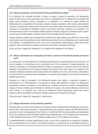 Folleto Informativo Enel Green Power S.p.A.

                                                                               FACTORES DE RIESGO
2.10 Riesgos relacionados con la interrupción de la operatividad de las plantas
En el desarrollo de su propia actividad, el Grupo se expone a riesgos de anomalías y de interrupción
imprevista del servicio como consecuencia de eventos no dependientes de la voluntad de las sociedades del
Grupo, como accidentes, averías o anomalías en la maquinaria o los sistemas de control, defectos de
fabricación de los componentes de las plantas, desastres naturales, atentados y otros eventos extraordinarios
similares. El reinicio de las plantas tras eventos de este tipo podría causar un aumento de los costes, pérdidas
eventuales o la necesidad de modificar el plan de inversiones del Grupo. Asimismo, las anomalías o las
interrupciones del servicio en las plantas podrían exponer al Grupo al riesgo de eventuales procesos legales,
que en caso de resultado negativo, podrían conllevar ciertas obligaciones de indemnización.
Aunque el Grupo considere que está dotado de las coberturas de seguro idóneas para cubrir los eventos arriba
mencionados, las mismas podrían resultar insuficientes para hacer frente a interrupciones de la operatividad
de las plantas. La materialización de una o más de las circunstancias arriba descritas podría tener efectos
negativos sobre la actividad y la situación económica, patrimonial y/o financiera del Grupo.
(Véase Sección I, Capítulo VI, Apartado 6.1.3 y Capítulo VIII, Apartado 8.1 del Folleto.)


2.11 Riesgos relacionados con la dependencia de líneas o servicios de transmisión operados por terceras
     partes
La construcción y el funcionamiento de una planta de producción de energía necesitan de una conexión a la
red de transporte o de distribución de la electricidad con el fin de transmitir la energía producida a los
clientes o al mercado. En la Fecha del Folleto, el Grupo no es propietario ni ostenta el control de las redes de
transporte o de distribución de la energía en ninguno de los países en los cuales opera, con excepción de los
segmentos limitados necesarios para la interconexión de las plantas con la red y, por lo tanto, el desarrollo y
la construcción de sus proyectos está subordinado a la conexión de las plantas con las redes de transmisión
operadas por terceros.
Asimismo, las redes de transporte o de distribución pueden estar sujetas a congestión, accidentes o
interrupciones en el funcionamiento y los gestores de dichas redes podrían no respetar las obligaciones
contractuales relativas al transporte o a la distribución, o podrían rescindir los contratos correspondientes.
Aunque el Grupo considere que está dotado de coberturas de seguro y de contrato idóneas en relación con
estos eventos, si se verificase una o más de las condiciones arriba mencionadas, podría tener efectos
negativos sobre la actividad y la situación económica, patrimonial y/o financiera del Grupo.
(Véase Sección I, Capítulo VI, Apartado 6.1.3 del Folleto).


2.12 Riesgos relacionados con las variaciones climáticas
El Grupo opera en el sector de la producción de energía eléctrica mediante fuente hidroeléctrica, geotérmica,
eólica, solar y otras fuentes (biomasa y cogeneración) que, para el primer semestre de 2010 (dato histórico
que tiene en cuenta la Adquisición de Ecyr desde el 1 de abril de 2010), han representado aproximadamente
el 53% de la producción total del Grupo mediante fuente hidroeléctrica, el 25% mediante fuente geotérmica,
el 20% mediante fuente eólica, el 0,1% mediante energía solar y el 1,9% mediante otras fuentes.
La disponibilidad de las fuentes hidroeléctrica, eólica y solar varía en función de las condiciones climáticas
de los emplazamientos en los cuales se encuentran las plantas, y, en particular, de las precipitaciones para la

64
 