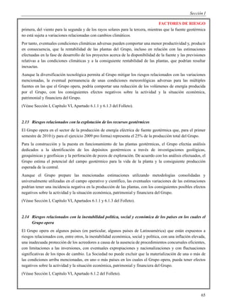Sección I

                                                                                  FACTORES DE RIESGO
primera, del viento para la segunda y de los rayos solares para la tercera, mientras que la fuente geotérmica
no está sujeta a variaciones relacionadas con cambios climáticos.
Por tanto, eventuales condiciones climáticas adversas pueden comportar una menor productividad y, producir
en consecuencia, que la rentabilidad de las plantas del Grupo, incluso en relación con las estimaciones
efectuadas en la fase de desarrollo de los proyectos acerca de la disponibilidad de la fuente y las previsiones
relativas a las condiciones climáticas y a la consiguiente rentabilidad de las plantas, que podrían resultar
inexactas.
Aunque la diversificación tecnológica permita al Grupo mitigar los riesgos relacionados con las variaciones
mencionadas, la eventual permanencia de unas condiciones meteorológicas adversas para las múltiples
fuentes en las que el Grupo opera, podría comportar una reducción de los volúmenes de energía producida
por el Grupo, con los consiguientes efectos negativos sobre la actividad y la situación económica,
patrimonial y financiera del Grupo.
(Véase Sección I, Capítulo VI, Apartado 6.1.1 y 6.1.3 del Folleto).


2.13 Riesgos relacionados con la explotación de los recursos geotérmicos
El Grupo opera en el sector de la producción de energía eléctrica de fuente geotérmica que, para el primer
semestre de 2010 (y para el ejercicio 2009 pro forma) representa el 25% de la producción total del Grupo.
Para la construcción y la puesta en funcionamiento de las plantas geotérmicas, el Grupo efectúa análisis
dedicados a la identificación de los depósitos geotérmicos a través de investigaciones geológicas,
geoquímicas y geofísicas y la perforación de pozos de exploración. De acuerdo con los análisis efectuados, el
Grupo estima el potencial del campo geotérmico para la vida de la planta y la consiguiente producción
esperada de la central.
Aunque el Grupo prepare las mencionadas estimaciones utilizando metodologías consolidadas y
universalmente utilizadas en el campo operativo y científico, las eventuales variaciones de las estimaciones
podrían tener una incidencia negativa en la producción de las plantas, con los consiguientes posibles efectos
negativos sobre la actividad y la situación económica, patrimonial y financiera del Grupo.
(Véase Sección I, Capítulo VI, Apartados 6.1.1 y 6.1.3 del Folleto).


2.14 Riesgos relacionados con la inestabilidad política, social y económica de los países en los cuales el
     Grupo opera
El Grupo opera en algunos países (en particular, algunos países de Latinoamérica) que están expuestos a
riesgos relacionados con, entre otros, la inestabilidad económica, social y política, con una inflación elevada,
una inadecuada protección de los acreedores a causa de la ausencia de procedimientos concursales eficientes,
con limitaciones a las inversiones, con eventuales expropiaciones y nacionalizaciones y con fluctuaciones
significativas de los tipos de cambio. La Sociedad no puede excluir que la materialización de una o más de
las condiciones arriba mencionadas, en uno o más países en los cuales el Grupo opera, pueda tener efectos
negativos sobre la actividad y la situación económica, patrimonial y financiera del Grupo.
(Véase Sección I, Capítulo VI, Apartado 6.1.2 del Folleto).




                                                                                                             65
 