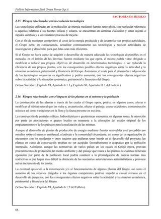 Folleto Informativo Enel Green Power S.p.A.

                                                                                    FACTORES DE RIESGO
2.15 Riesgos relacionados con la evolución tecnológica
Las tecnologías utilizadas en la producción de energía mediante fuentes renovables, con particular referencia
a aquellas relativas a las fuentes eólicas y solares, se encuentran en continua evolución y están sujetas a
rápidos cambios y a un constante proceso de mejora.
Con el fin de mantener competitivo el coste de la energía producida y de desarrollar sus propias actividades,
el Grupo debe, en consecuencia, actualizar continuamente sus tecnologías y realizar actividades de
investigación y desarrollo para que éstas sean más eficientes.
Si el Grupo no fuera capaz de adquirir o desarrollar de manera adecuada las tecnologías disponibles en el
mercado, en el ámbito de las diversas fuentes mediante las que opera, el mismo podría verse obligado a
modificar o reducir sus propios objetivos de desarrollo en determinadas tecnologías, o ver reducida la
eficiencia de sus propias plantas, con los consiguientes posibles efectos negativos sobre la actividad y la
situación económica, patrimonial y financiera del Grupo. Asimismo, el coste para el desarrollo o adquisición
de las tecnologías necesarias es significativo y podría aumentar, con los consiguientes efectos negativos
sobre la actividad y la situación económica, patrimonial y financiera del Grupo.
(Véase Sección I, Capítulo VI, Apartado 6.1.3 y Capítulo XI, Apartado 11.1 del Folleto.)


2.16 Riesgos relacionados con el impacto de las plantas en el entorno y la población
La construcción de las plantas a través de las cuales el Grupo opera, podría, en algunos casos, alterar o
modificar el hábitat natural que las rodea y, en particular, afectar al paisaje, causar accidentes, contaminación
acústica así como variaciones en la flora y la fauna presente en esa área.
La construcción de centrales eólicas, hidroeléctricas o geotérmicas encuentra, en algunas zonas, la oposición
por parte de asociaciones o grupos locales en respuesta a la alteración del estado original de los
emplazamientos o de los paisajes para la realización de las mismas.
Aunque el desarrollo de plantas de producción de energía mediante fuentes renovables esté precedido por
estudios sobre el impacto ambiental, el paisaje y la comunidad circundante, así como de la organización de
encuentros con los residentes y otros terceros que pudieran tener interés en el desarrollo del proyecto, las
plantas en curso de construcción podrían no ser acogidas favorablemente o aceptadas por la población
interesada. Asimismo, aunque las normativas de varios países en los cuales el Grupo opera, prevean
procedimientos de protección del medio ambiente y del paisaje que rodea a las plantas, la eventual reiterada
oposición por parte de la población local podría conducir a la promulgación de nuevas normas más
restrictivas o que hagan más difícil la obtención de las necesarias autorizaciones administrativas y provocar
así un incremento de los costes.
La eventual oposición a la construcción y/o al funcionamiento de algunas plantas del Grupo, así como el
aumento de los recursos dirigidos a los órganos competentes podrían impedir o causar retrasos en el
desarrollo de proyectos, con los consiguientes efectos negativos sobre la actividad y la situación económica,
patrimonial y financiera del Grupo.
(Véase Sección I, Capítulo VI, Apartado 6.1.7 del Folleto).




66
 