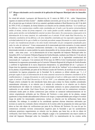 Sección I

                                                                           FACTORES DE RIESGO
2.17 Riesgos relacionados con la extensión de la aplicación del Impuesto Municipal sobre los Inmuebles
     (ICI)
En virtud del artículo 1-quinquies del Decreto-Ley de 31 marzo de 2005, nº 44 – sobre “disposiciones
urgentes en materia de Entes locales” – añadido mediante conversión, por la Ley de 31 de mayo de 2005, nº
88, se ha previsto que el artículo 4 de la Ley catastral, aprobada mediante el Real Decreto-Ley del 13 de abril
de 1939, nº 652, se interprete, de forma limitativa en relación con las centrales eléctricas “en el sentido que
los fábricas y las construcciones estables están constituidas por el suelo y por las partes estructuralmente
unidas al mismo, incluso de forma temporal, a las cuales pueden acceder, mediante cualquier medio de
unión, partes móviles con la finalidad de construir un único bien entero. En consecuencia, toman parte en la
determinación de la renta catastral, de conformidad con el artículo 10 del citado Real Decreto-Ley, los
elementos constitutivos de las fábricas y de otros inmuebles construidos por las especiales exigencias de la
actividad industrial de los que se habla en el período precedente aunque físicamente no estén incorporados
al suelo. Las transferencias fiscales a los entes locales interesados son por consiguiente actualizados para
todos los años de referencia”. Como consecuencia de la mencionada previsión normativa, la renta catastral
de los inmuebles que constituyen instalaciones destinadas a las exigencias de generación eléctrica es
determinada teniendo en cuenta también las partes desmontables de las mismas plantas. Dicha circunstancia
incide – entre otras cosas – en la determinación de la base imponible del Impuesto Municipal sobre los
Inmuebles (ICI). La Comisión Tributaria Regional de Emilia-Romaña, mediante una Orden de 13 de julio de
2006, había presentado ante la Corte Constitucional la cuestión de la legitimidad constitucional del
mencionado art. 1-quinquies. Con sentencia del 20 de mayo de 2008 la Corte Constitucional consideró sin
fundamento los argumentos presentados por la Comisión Tributaria Regional de la Región de Emilia Romaña
y confirmó la legitimidad de la nueva disposición interpretativa. La aplicabilidad del art. 1 quinquies al
Grupo tiene las siguientes consecuencias: (i) relevancia del valor de las “turbinas” en la evaluación catastral
de las plantas; (ii) posibilidad, por parte de las Oficinas Locales del Territorio, de rectificar sin un término de
vencimiento los ingresos propuestos por la Sociedad. En la sentencia se afirmó además que “[…] el
principio según el cual a la determinación de la renta catastral concurren los elementos constitutivos de los
establecimientos [...] aunque físicamente no estén incorporados al suelo es válido para todos los inmuebles
según el artículo 10 del Real Decreto-Ley nº 652 de 1939” y no solamente para las centrales eléctricas.
Ningún criterio evaluador ha sido introducido hasta ahora para evaluar los bienes muebles considerados
catastralmente relevantes, ni en relación con el método de evaluación ni en relación con la efectiva
individualización del objeto de evaluación, y la mencionada sentencia no parece proporcionar ninguna
explicación en este sentido. Enel Green Power, por tanto, en relación con los contenciosos existentes,
continuará siendo parte en dichos contenciosos para solicitar un sustancial redimensionamiento de los
valores originalmente atribuidos por las Oficinas del Territorio a estas partes de las plantas, aunque
igualmente se haya dotado adecuadamente la Reserva de riesgos y responsabilidades para mitigar el eventual
riesgo de perder los mencionados contenciosos, incluso en relación con las atribuciones hasta ahora
realizadas. Sin embargo, la sociedad no ha considerado oportuno efectuar dotaciones adicionales que
tuvieran en cuenta los eventuales efectos retroactivos de la norma sobre las propuestas de rentas que hasta
ahora no han sido objeto de verificaciones por parte de las Oficinas del Territorio. En caso de que los
contenciosos existentes tuvieran consecuencias negativas para la Sociedad o que los ayuntamientos
realizaran posteriores requerimientos en relación con las plantas, que hasta hoy en día no objeto de
verificación, Enel Green Power podría verse obligado a pagar a los ayuntamientos una mayor cuantía en
virtud del Impuesto Municipal sobre los Inmuebles (ICI). La materialización de los eventos arriba



                                                                                                                67
 