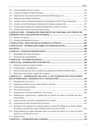 Indice

22.1 Cesión de plantas de Ecyr a Acciona ................................................................................................... 476
22.2 Contrato con Sharp y STMicroelectronics ........................................................................................... 476
22.3 Adquisición de una cuota de minoría en Geronimo Wind Energy L.L.C. ........................................... 477
22.4 Adquisición de Padoma Wind Power ................................................................................................... 478
22.5 Acuerdos relativos al desarrollo del proyecto hidroeléctrico de Palo Viejo en Guatemala.................. 479
22.6 Acuerdo con Gas Natural para la disolución de la empresa conjunta Eufer ........................................ 481
22.7 Acuerdos para la adquisición de plantas hidroeléctricas y eólicas en Grecia ...................................... 481
22.8 Acuerdo marco para la compra de turbinas eólicas .............................................................................. 482
CAPÍTULO XXIII – INFORMACIÓN PROCEDENTE DE TERCEROS, DICTÁMENES DE
EXPERTOS Y DECLARACIONES DE INTERESES ............................................................................. 483
23.1 Informes de expertos ............................................................................................................................ 483
23.2 Información procedente de terceros ..................................................................................................... 483
CAPÍTULO XXIV – DOCUMENTOS ACCESIBLES AL PÚBLICO.................................................... 484
CAPÍTULO XXV – INFORMACIÓN SOBRE LAS PARTICIPACIONES........................................... 485
SECCIÓN II .................................................................................................................................................. 486
CAPÍTULO I – PERSONAS RESPONSABLES ....................................................................................... 487
1.1      Responsables del Folleto informativo .................................................................................................. 487
1.2      Declaración de responsabilidad ............................................................................................................ 487
CAPÍTULO II – FACTORES DE RIESGO .............................................................................................. 488
CAPÍTULO III – INFORMACIÓN FUNDAMENTAL ........................................................................... 489
3.1      Declaración relativa al capital circulante ............................................................................................. 489
3.2      Fondos propios y endeudamiento ......................................................................................................... 489
3.3      Intereses de las personas físicas y jurídicas que participan en la Oferta Global de Venta ................... 489
3.4      Motivaciones de la Oferta y empleo de los ingresos ............................................................................ 489
CAPÍTULO IV – INFORMACIÓN RELATIVA A LOS INSTRUMENTOS FINANCIEROS
QUE SE OFRECERÁN / ADMITIRÁN EN LA NEGOCIACIÓN ......................................................... 490
4.1      Descripción de las Acciones ................................................................................................................. 490
4.2      Legislación conforme a la que se han emitido las Acciones ................................................................ 490
4.3      Características de las Acciones ............................................................................................................ 490
4.4      Divisa de las Acciones ......................................................................................................................... 490
4.5      Descripción de los derechos inherentes a las Acciones ........................................................................ 490
4.6      Deliberaciones, autorizaciones y aprobaciones en virtud de las cuales las Acciones han sido o
         serán emitidas ....................................................................................................................................... 491
4.7      Fecha de emisión y de puesta a disposición de las Acciones ............................................................... 491
4.8      Limitaciones a la libre circulación de las Acciones ............................................................................. 491
4.9      Indicación de la existencia de eventuales normas en materia de obligación de oferta al público
         de compra y/o de oferta de compra residual en relación con las Acciones .......................................... 491
4.10 Ofertas públicas de compra efectuadas sobre las Acciones del Emisor en el curso del último
     ejercicio y en el ejercicio en curso ....................................................................................................... 491
4.11 Régimen fiscal ...................................................................................................................................... 491
CAPÍTULO V – CONDICIONES DE LA OFERTA................................................................................. 510


                                                                                                                                                                 5
 