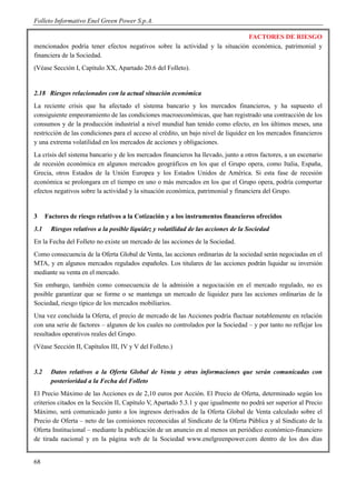 Folleto Informativo Enel Green Power S.p.A.

                                                                            FACTORES DE RIESGO
mencionados podría tener efectos negativos sobre la actividad y la situación económica, patrimonial y
financiera de la Sociedad.
(Véase Sección I, Capítulo XX, Apartado 20.6 del Folleto).


2.18 Riesgos relacionados con la actual situación económica
La reciente crisis que ha afectado el sistema bancario y los mercados financieros, y ha supuesto el
consiguiente empeoramiento de las condiciones macroeconómicas, que han registrado una contracción de los
consumos y de la producción industrial a nivel mundial han tenido como efecto, en los últimos meses, una
restricción de las condiciones para el acceso al crédito, un bajo nivel de liquidez en los mercados financieros
y una extrema volatilidad en los mercados de acciones y obligaciones.
La crisis del sistema bancario y de los mercados financieros ha llevado, junto a otros factores, a un escenario
de recesión económica en algunos mercados geográficos en los que el Grupo opera, como Italia, España,
Grecia, otros Estados de la Unión Europea y los Estados Unidos de América. Si esta fase de recesión
económica se prolongara en el tiempo en uno o más mercados en los que el Grupo opera, podría comportar
efectos negativos sobre la actividad y la situación económica, patrimonial y financiera del Grupo.


3     Factores de riesgo relativos a la Cotización y a los instrumentos financieros ofrecidos
3.1     Riesgos relativos a la posible liquidez y volatilidad de las acciones de la Sociedad
En la Fecha del Folleto no existe un mercado de las acciones de la Sociedad.
Como consecuencia de la Oferta Global de Venta, las acciones ordinarias de la sociedad serán negociadas en el
MTA, y en algunos mercados regulados españoles. Los titulares de las acciones podrán liquidar su inversión
mediante su venta en el mercado.
Sin embargo, también como consecuencia de la admisión a negociación en el mercado regulado, no es
posible garantizar que se forme o se mantenga un mercado de liquidez para las acciones ordinarias de la
Sociedad, riesgo típico de los mercados mobiliarios.
Una vez concluida la Oferta, el precio de mercado de las Acciones podría fluctuar notablemente en relación
con una serie de factores – algunos de los cuales no controlados por la Sociedad – y por tanto no reflejar los
resultados operativos reales del Grupo.
(Véase Sección II, Capítulos III, IV y V del Folleto.)


3.2     Datos relativos a la Oferta Global de Venta y otras informaciones que serán comunicadas con
        posterioridad a la Fecha del Folleto
El Precio Máximo de las Acciones es de 2,10 euros por Acción. El Precio de Oferta, determinado según los
criterios citados en la Sección II, Capítulo V, Apartado 5.3.1 y que igualmente no podrá ser superior al Precio
Máximo, será comunicado junto a los ingresos derivados de la Oferta Global de Venta calculado sobre el
Precio de Oferta – neto de las comisiones reconocidas al Sindicato de la Oferta Pública y al Sindicato de la
Oferta Institucional – mediante la publicación de un anuncio en al menos un periódico económico-financiero
de tirada nacional y en la página web de la Sociedad www.enelgreenpower.com dentro de los dos días


68
 