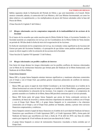 Sección I

                                                                                  FACTORES DE RIESGO
hábiles siguientes desde la finalización del Período de Oferta y que será transmitido a la Consob. Dicho
anuncio contendrá, además, el contravalor del Lote Mínimo y del Lote Mínimo Incrementado, así como los
datos relativos a la capitalización y a los multiplicadores de precio del Emisor calculados sobre la base del
Precio de Oferta.
(Véase Sección II, Capítulo V del Folleto.)


3.3     Riesgos relacionados con los compromisos temporales de la inalienabilidad de las acciones de la
        Sociedad
En el marco de los acuerdos que serán suscritos para la Oferta Global de Venta, el Accionista Vendedor y la
Sociedad asumirán un compromiso de lock-up con los Coordinadores de la Oferta Global de Venta durante
un período de 180 días desde la fecha de inicio de la negociación de las Acciones.
En fecha de vencimiento de los compromisos de lock-up, las eventuales ventas significativas de Acciones del
Emisor por parte del Accionista Vendedor, o la percepción de que dichas ventas podrían realizarse, podrían
causar un efecto negativo sobre la cotización de las acciones de la Sociedad.
Véase Sección II, Capítulo VII Apartado 7.3 del Folleto).


3.4     Riesgos relacionados con posibles conflictos de intereses
Este factor de riesgo destaca los riesgos relacionados con los posibles conflictos de intereses relacionados
con la Oferta de las instituciones bancarias que forman parte del Sindicato de la Oferta Institucional y del
Sindicato de la Oferta Pública.
Grupo Intesa Sanpaolo
Banca IMI y el grupo Intesa Sanpaolo ostentan intereses significativos y mantienen relaciones comerciales
con el Grupo y con el Grupo Enel, que podrían generar situaciones potenciales de conflicto de intereses.
Concretamente:
-     Banca IMI, que ejerce el papel de Joint Global Coordinator y de Joint Bookrunner en el ámbito de la
      Oferta Institucional así como de Joint Lead Manager en el ámbito de la Oferta Pública, garantizará junto
      a otros intermediarios la colocación de las Acciones. Con respecto a los papeles y al compromiso de
      garantía asumidos en el ámbito de la Oferta, Banca IMI percibirá comisiones por el servicio prestado;
-     Banca IMI forma parte del grupo Intesa Sanpaolo que presta de forma continuada servicios de
      consultoría, de banca de inversión y ostenta relaciones importantes de naturaleza crediticia con el Grupo
      y con el Grupo Enel. Banca IMI y el grupo Intesa Sanpaolo en lo concerniente a las relaciones
      comerciales con el Grupo y con el Grupo Enel, podrían ser llamadas, además, a prestar otros servicios
      financieros empresariales y crediticios;
-     Intesa Sanpaolo ostentó el papel de banca financiera en el ámbito de la actividad del Sindicato de bancos
      financieros que suscribieron el Credit Agreement 2007 y el Credit Agreement 2009 y forma parte del
      Sindicato de bancos que suscribieron con Enel, a fecha de 19 de abril de 2010, una línea de crédito
      rotativa por importe de 10 mil millones de euros (con una duración de 5 años);
-     el grupo Intesa Sanpaolo es emisor de instrumentos financieros vinculados a títulos emitidos por el
      Grupo Enel;

                                                                                                            69
 