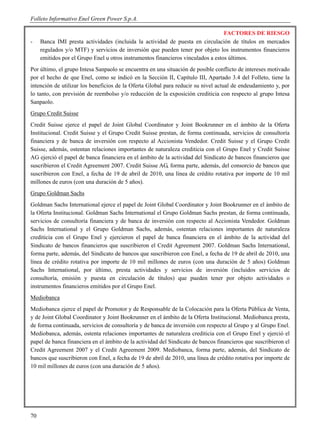 Folleto Informativo Enel Green Power S.p.A.

                                                                                  FACTORES DE RIESGO
-    Banca IMI presta actividades (incluida la actividad de puesta en circulación de títulos en mercados
     regulados y/o MTF) y servicios de inversión que pueden tener por objeto los instrumentos financieros
     emitidos por el Grupo Enel u otros instrumentos financieros vinculados a estos últimos.
Por último, el grupo Intesa Sanpaolo se encuentra en una situación de posible conflicto de intereses motivado
por el hecho de que Enel, como se indicó en la Sección II, Capítulo III, Apartado 3.4 del Folleto, tiene la
intención de utilizar los beneficios de la Oferta Global para reducir su nivel actual de endeudamiento y, por
lo tanto, con previsión de reembolso y/o reducción de la exposición crediticia con respecto al grupo Intesa
Sanpaolo.
Grupo Credit Suisse
Credit Suisse ejerce el papel de Joint Global Coordinator y Joint Bookrunner en el ámbito de la Oferta
Institucional. Credit Suisse y el Grupo Credit Suisse prestan, de forma continuada, servicios de consultoría
financiera y de banca de inversión con respecto al Accionista Vendedor. Credit Suisse y el Grupo Credit
Suisse, además, ostentan relaciones importantes de naturaleza crediticia con el Grupo Enel y Credit Suisse
AG ejerció el papel de banca financiera en el ámbito de la actividad del Sindicato de bancos financieros que
suscribieron el Credit Agreement 2007. Credit Suisse AG, forma parte, además, del consorcio de bancos que
suscribieron con Enel, a fecha de 19 de abril de 2010, una línea de crédito rotativa por importe de 10 mil
millones de euros (con una duración de 5 años).
Grupo Goldman Sachs
Goldman Sachs International ejerce el papel de Joint Global Coordinator y Joint Bookrunner en el ámbito de
la Oferta Institucional. Goldman Sachs International el Grupo Goldman Sachs prestan, de forma continuada,
servicios de consultoría financiera y de banca de inversión con respecto al Accionista Vendedor. Goldman
Sachs International y el Grupo Goldman Sachs, además, ostentan relaciones importantes de naturaleza
crediticia con el Grupo Enel y ejercieron el papel de banca financiera en el ámbito de la actividad del
Sindicato de bancos financieros que suscribieron el Credit Agreement 2007. Goldman Sachs International,
forma parte, además, del Sindicato de bancos que suscribieron con Enel, a fecha de 19 de abril de 2010, una
línea de crédito rotativa por importe de 10 mil millones de euros (con una duración de 5 años) Goldman
Sachs International, por último, presta actividades y servicios de inversión (incluidos servicios de
consultoría, emisión y puesta en circulación de títulos) que pueden tener por objeto actividades o
instrumentos financieros emitidos por el Grupo Enel.
Mediobanca
Mediobanca ejerce el papel de Promotor y de Responsable de la Colocación para la Oferta Pública de Venta,
y de Joint Global Coordinator y Joint Bookrunner en el ámbito de la Oferta Institucional. Mediobanca presta,
de forma continuada, servicios de consultoría y de banca de inversión con respecto al Grupo y al Grupo Enel.
Mediobanca, además, ostenta relaciones importantes de naturaleza crediticia con el Grupo Enel y ejerció el
papel de banca financiera en el ámbito de la actividad del Sindicato de bancos financieros que suscribieron el
Credit Agreement 2007 y el Credit Agreement 2009. Mediobanca, forma parte, además, del Sindicato de
bancos que suscribieron con Enel, a fecha de 19 de abril de 2010, una línea de crédito rotativa por importe de
10 mil millones de euros (con una duración de 5 años).




70
 