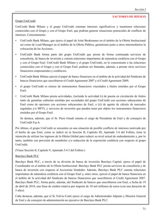 Sección I

                                                                                  FACTORES DE RIESGO
Grupo UniCredit
UniCredit Bank Milano y el grupo UniCredit ostentan intereses significativos y mantienen relaciones
comerciales con el Grupo y con el Grupo Enel, que podrían generar situaciones potenciales de conflicto de
intereses. Concretamente:
•   UniCredit Bank Milano, que ejerce el papel de Joint Bookrunner en el ámbito de la Oferta Institucional
    así como de Lead Manager en el ámbito de la Oferta Pública, garantizará junto a otros intermediarios la
    colocación de las Acciones;
•   UniCredit Bank forma parte del grupo UniCredit que presta de forma continuada servicios de
    consultoría, de banca de inversión y ostenta relaciones importantes de naturaleza crediticia con el Grupo
    y con el Grupo Enel. UniCredit Bank Milano y el grupo UniCredit, en lo concerniente a las relaciones
    comerciales con el Grupo y con el Grupo Enel, podrían ser llamadas, además, a prestar otros servicios
    financieros empresariales y crediticios;
•   UniCredit Bank Milano ejerció el papel de banco financiero en el ámbito de la actividad del Sindicato de
    bancos financieros que suscribieron el Credit Agreement 2007 y el Credit Agreement 2009;
•   el grupo UniCredit es emisor de instrumentos financieros vinculados a títulos emitidos por el Grupo
    Enel;
•   UniCredit Bank Milano presta actividades, (incluida la actividad (i) de puesta en circulación de títulos
    tanto de garantías cubiertas emitidas por sociedades del grupo UniCredit con acciones subyacentes de
    Enel como de opciones con acciones subyacentes de Enel, o (ii) de agente de cálculo de mercados
    regulados y/o MFT), y servicios de inversión que pueden tener por objeto los instrumentos financieros
    emitidos por el Grupo Enel.
    Se destaca, además, que el Sr. Piero Gnudi ostenta el cargo de Presidente de Enel y de consejero de
    UniCredit S.p.A.
Por último, el grupo UniCredit se encuentra en una situación de posible conflicto de intereses motivado por
el hecho de que Enel, como se indicó en la Sección II, Capítulo III, Apartado 3.4 del Folleto, tiene la
intención de utilizar los ingresos de la Oferta Global para reducir su nivel actual de endeudamiento y, por lo
tanto, también con previsión de reembolso y/o reducción de la exposición crediticia con respecto al grupo
UniCredit.
(Véase Sección II, Capítulo V, Apartado 5.4.3 del Folleto.)
Barclays Bank PLC
Barclays Bank PLC, a través de su división de banca de inversión Barclays Capital, ejerce el papel de
Coordinador en el ámbito de la Oferta Institucional. Barclays Bank PLC presta servicios de consultoría y de
banca de inversión con respecto al Accionista Vendedor. Además, Barclays Bank PLC ostenta relaciones
importantes de naturaleza crediticia con el Grupo Enel y, entre otros, ejerció el papel de banca financiera en
el ámbito de la actividad del Sindicato de bancos financieros que suscribieron el Credit Agreement 2007.
Barclays Bank PLC, forma parte, además, del Sindicato de bancos que suscribieron con Enel, a fecha de 19
de abril de 2010, una línea de crédito rotativa por importe de 10 mil millones de euros (con una duración de
5 años)
Cabe destacar, además, que el Sr. Fulvio Conti ejerce el cargo de Administrador Adjunto y Director General
de Enel y de consejero de administración no ejecutivo de Barclays Bank PLC.

                                                                                                           71
 