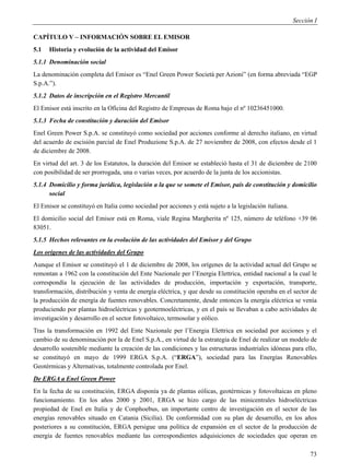 Sección I

CAPÍTULO V – INFORMACIÓN SOBRE EL EMISOR
5.1   Historia y evolución de la actividad del Emisor
5.1.1 Denominación social
La denominación completa del Emisor es “Enel Green Power Società per Azioni” (en forma abreviada “EGP
S.p.A.”).
5.1.2 Datos de inscripción en el Registro Mercantil
El Emisor está inscrito en la Oficina del Registro de Empresas de Roma bajo el nº 10236451000.
5.1.3 Fecha de constitución y duración del Emisor
Enel Green Power S.p.A. se constituyó como sociedad por acciones conforme al derecho italiano, en virtud
del acuerdo de escisión parcial de Enel Produzione S.p.A. de 27 noviembre de 2008, con efectos desde el 1
de diciembre de 2008.
En virtud del art. 3 de los Estatutos, la duración del Emisor se estableció hasta el 31 de diciembre de 2100
con posibilidad de ser prorrogada, una o varias veces, por acuerdo de la junta de los accionistas.
5.1.4 Domicilio y forma jurídica, legislación a la que se somete el Emisor, país de constitución y domicilio
      social
El Emisor se constituyó en Italia como sociedad por acciones y está sujeto a la legislación italiana.
El domicilio social del Emisor está en Roma, viale Regina Margherita nº 125, número de teléfono +39 06
83051.
5.1.5 Hechos relevantes en la evolución de las actividades del Emisor y del Grupo
Los orígenes de las actividades del Grupo
Aunque el Emisor se constituyó el 1 de diciembre de 2008, los orígenes de la actividad actual del Grupo se
remontan a 1962 con la constitución del Ente Nazionale per l’Energia Elettrica, entidad nacional a la cual le
correspondía la ejecución de las actividades de producción, importación y exportación, transporte,
transformación, distribución y venta de energía eléctrica, y que desde su constitución operaba en el sector de
la producción de energía de fuentes renovables. Concretamente, desde entonces la energía eléctrica se venía
produciendo por plantas hidroeléctricas y geotermoeléctricas, y en el país se llevaban a cabo actividades de
investigación y desarrollo en el sector fotovoltaico, termosolar y eólico.
Tras la transformación en 1992 del Ente Nazionale per l’Energia Elettrica en sociedad por acciones y el
cambio de su denominación por la de Enel S.p.A., en virtud de la estrategia de Enel de realizar un modelo de
desarrollo sostenible mediante la creación de las condiciones y las estructuras industriales idóneas para ello,
se constituyó en mayo de 1999 ERGA S.p.A. (“ERGA”), sociedad para las Energías Renovables
Geotérmicas y Alternativas, totalmente controlada por Enel.
De ERGA a Enel Green Power
En la fecha de su constitución, ERGA disponía ya de plantas eólicas, geotérmicas y fotovoltaicas en pleno
funcionamiento. En los años 2000 y 2001, ERGA se hizo cargo de las minicentrales hidroeléctricas
propiedad de Enel en Italia y de Conphoebus, un importante centro de investigación en el sector de las
energías renovables situado en Catania (Sicilia). De conformidad con su plan de desarrollo, en los años
posteriores a su constitución, ERGA persigue una política de expansión en el sector de la producción de
energía de fuentes renovables mediante las correspondientes adquisiciones de sociedades que operan en

                                                                                                              73
 