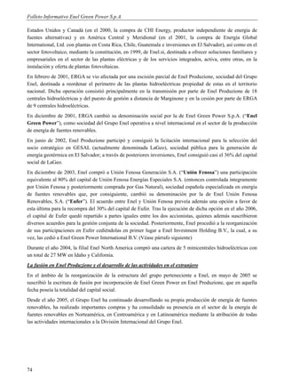 Folleto Informativo Enel Green Power S.p.A.

Estados Unidos y Canadá (en el 2000, la compra de CHI Energy, productor independiente de energía de
fuentes alternativas) y en América Central y Meridional (en el 2001, la compra de Energía Global
International, Ltd. con plantas en Costa Rica, Chile, Guatemala e inversiones en El Salvador), así como en el
sector fotovoltaico, mediante la constitución, en 1999, de Enel.si, destinada a ofrecer soluciones familiares y
empresariales en el sector de las plantas eléctricas y de los servicios integrados, activa, entre otras, en la
instalación y oferta de plantas fotovoltaicas.
En febrero de 2001, ERGA se vio afectada por una escisión parcial de Enel Produzione, sociedad del Grupo
Enel, destinada a reordenar el perímetro de las plantas hidroeléctricas propiedad de estas en el territorio
nacional. Dicha operación consistió principalmente en la transmisión por parte de Enel Produzione de 18
centrales hidroeléctricas y del puesto de gestión a distancia de Marginone y en la cesión por parte de ERGA
de 9 centrales hidroeléctricas.
En diciembre de 2001, ERGA cambió su denominación social por la de Enel Green Power S.p.A. (“Enel
Green Power”), como sociedad del Grupo Enel operativa a nivel internacional en el sector de la producción
de energía de fuentes renovables.
En junio de 2002, Enel Produzione participó y consiguió la licitación internacional para la selección del
socio estratégico en GESAL (actualmente denominada LaGeo), sociedad pública para la generación de
energía geotérmica en El Salvador; a través de posteriores inversiones, Enel consiguió casi el 36% del capital
social de LaGeo.
En diciembre de 2003, Enel compró a Unión Fenosa Generación S.A. (“Unión Fenosa”) una participación
equivalente al 80% del capital de Unión Fenosa Energías Especiales S.A. (entonces controlada íntegramente
por Unión Fenosa y posteriormente comprada por Gas Natural), sociedad española especializada en energía
de fuentes renovables que, por consiguiente, cambió su denominación por la de Enel Unión Fenosa
Renovables, S.A. (“Eufer”). El acuerdo entre Enel y Unión Fenosa preveía además una opción a favor de
esta última para la recompra del 30% del capital de Eufer. Tras la ejecución de dicha opción en el año 2006,
el capital de Eufer quedó repartido a partes iguales entre los dos accionistas, quienes además suscribieron
diversos acuerdos para la gestión conjunta de la sociedad. Posteriormente, Enel procedió a la reorganización
de sus participaciones en Eufer cediéndolas en primer lugar a Enel Investment Holding B.V., la cual, a su
vez, las cedió a Enel Green Power International B.V. (Véase párrafo siguiente)
Durante el año 2004, la filial Enel North America compró una cartera de 5 minicentrales hidroeléctricas con
un total de 27 MW en Idaho y California.
La fusión en Enel Produzione y el desarrollo de las actividades en el extranjero
En el ámbito de la reorganización de la estructura del grupo perteneciente a Enel, en mayo de 2005 se
suscribió la escritura de fusión por incorporación de Enel Green Power en Enel Produzione, que en aquella
fecha poseía la totalidad del capital social.
Desde el año 2005, el Grupo Enel ha continuado desarrollando su propia producción de energía de fuentes
renovables, ha realizado importantes compras y ha consolidado su presencia en el sector de la energía de
fuentes renovables en Norteamérica, en Centroamérica y en Latinoamérica mediante la atribución de todas
las actividades internacionales a la División Internacional del Grupo Enel.




74
 