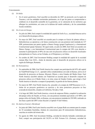 Sección I

Concretamente:
   (i)    En Italia:
          ▪   En el sector geotérmico, Enel suscribió en diciembre de 2007 un protocolo con la región de
              Toscana y con las entidades territoriales pertinentes, en el que las partes se comprometían a
              colaborar en el desarrollo sostenible de la geotermia, en la valoración de los territorios que
              albergan los yacimientos, así como en la defensa del medio ambiente y de las comunidades
              locales residentes.
   (ii)   En el resto de Europa:
          ▪   En julio de 2006, Enel compró la totalidad del capital de Erelis S.a.s., sociedad francesa activa
              en el desarrollo de parques eólicos.
          ▪   En mayo de 2007, Enel suscribió un acuerdo para la compra en Grecia de plantas eólicas e
              hidroeléctricas ya operativas y de futura construcción con una potencia total instalada de 127
              MW, pertenecientes por partes iguales a Damco Energy (grupo Copelouzos) y a International
              Constructional (grupo Samaras). De igual modo, en julio de 2008, Enel firmó un acuerdo con
              Damco Energy y con International Constructional para la compra del 30% (con derecho a
              aumentar la participación al 80%) de una serie de proyectos eólicos en desarrollo localizados
              principalmente en Tracia, en las Cícladas, en el Peloponeso y en Eubea.
          ▪   En octubre de 2007, Enel Investment Holding compró la totalidad del capital de la sociedad
              rumana Blue Line S.R.L., titular de derechos para el desarrollo de proyectos eólicos en la
              región de Dobrogea, Rumanía.
   (iii) En Norteamérica:
          ▪   En septiembre de 2006, Enel North America Inc compró una participación del 45% del capital
              de TradeWind Energy L.L.C., operador eólico estadounidense con sede en Kansas, activo en el
              desarrollo de proyectos en Kansas, Missouri, Illinois y otros Estados del Medio Oeste. Enel
              North America suscribió además con Tradewind un acuerdo para el desarrollo conjunto de
              proyectos eólicos en el Medio Oeste y en otras zonas de Estados Unidos, que otorgó a Enel
              North America el derecho a comprar la propiedad y la gestión de las futuras plantas.
          ▪   En marzo de 2007, Enel North America Inc. procedió a la compra de AMP Resources L.L.C.,
              titular de un proyecto geotérmico en ejercicio y de otros posteriores proyectos en fase
              avanzada de desarrollo, situados en California, Nevada y Utah.
          ▪   A lo largo del 2008, Enel North America, a través de empresas filiales, completó la realización
              del parque eólico de Snyder, en Texas, con una potencia instalada equivalente a 63 MW y del
              parque eólico de Smoky Hills, en Kansas, con una potencia instalada de 250 MW, realizado en
              dos fases a partir del 2007 (véase Sección I, Capítulo VI del Folleto).
   (iv)   En América Central y Meridional
          ▪   En junio del 2006, Enel Latin America suscribió con el grupo Rede un contrato para la compra
              de 10 sociedades brasileñas, titulares de concesiones para 20 minicentrales hidroeléctricas,
              suscritas en octubre del mismo año.
          ▪   En agosto de 2006, Enel Investment Holding, sociedad de derecho holandés controlada por
              Enel, compró una participación del 24,55% en EGE Fortuna S.A. (Fortuna), sociedad de


                                                                                                            75
 
