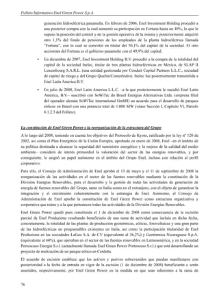 Folleto Informativo Enel Green Power S.p.A.

              generación hidroeléctrica panameña. En febrero de 2006, Enel Investment Holding procedió a
              una posterior compra con la cual aumentó su participación en Fortuna hasta un 49%, lo que le
              supuso la posesión del control y de la gestión operativa de la misma y posteriormente adquirió
              otro 1,1% del fondo de pensiones de los empleados de la planta hidroeléctrica llamada
              “Fortuna”, con lo cual se convirtió en titular del 50,1% del capital de la sociedad. El otro
              accionista del Fortuna es el gobierno panameño con el 49,9% del capital.
          ▪   En diciembre de 2007, Enel Investment Holding B.V. procedió a la compra de la totalidad del
              capital de la sociedad Inelec, titular de tres plantas hidroeléctricas en México, de SLAP II
              Luxembourg S.A.R.L. (una entidad gestionada por Conduit Capital Partners L.L.C., sociedad
              de capital de riesgo y del Grupo Qualita/Comexhidro). Inelec fue posteriormente transmitida a
              Enel Latin America B.V.
          ▪   En julio de 2008, Enel Latin America L.L.C. –a la que posteriormente le sucedió Enel Latin
              America, B.V.– suscribió con SoWiTec do Brasil Energias Alternativas Ltda. (empresa filial
              del operador alemán SoWiTec international GmbH) un acuerdo para el desarrollo de parques
              eólicos en Brasil con una potencia total de 1.000 MW (véase Sección I, Capítulo VI, Párrafo
              6.1.2.3 del Folleto).


La constitución de Enel Green Power y la reorganización de la estructura del Grupo
A lo largo del 2008, teniendo en cuenta los objetivos del Protocolo de Kyoto, ratificado por la ley nº 120 de
2002, así como el Plan Energético de la Unión Europea, aprobado en enero de 2008, Enel –en el ámbito de
su política destinada a alcanzar la seguridad del suministro energético y la mejora de la calidad del medio
ambiente– consideró de interés primordial la valoración del sector de las energías renovables, y por
consiguiente, le asignó un papel autónomo en el ámbito del Grupo Enel, incluso con relación al perfil
corporativo.
Para ello, el Consejo de Administración de Enel aprobó el 13 de mayo y el 11 de septiembre de 2008 la
reorganización de las actividades en el sector de las fuentes renovables mediante la constitución de la
División Energías Renovables, para el desarrollo y la gestión de todas las actividades de generación de
energía de fuentes renovables del Grupo, tanto en Italia como en el extranjero, con el objeto de garantizar la
integración y el crecimiento coherentemente con la estrategia de Enel. Asimismo, el Consejo de
Administración de Enel aprobó la constitución de Enel Green Power como estructura organizativa y
corporativa que reúne y a la que pertenecen todas las actividades de la División Energías Renovables.
Enel Green Power quedó pues constituida el 1 de diciembre de 2008 como consecuencia de la escisión
parcial de Enel Produzione resultando beneficiaria de una rama de actividad que incluía en dicha fecha,
concretamente, la totalidad de las plantas de producción geotérmicas, eólicas, fotovoltaicas y una gran parte
de las hidroeléctricas no programables existentes en Italia, así como la participación titularidad de Enel
Produzione en las sociedades LaGeo S.A. de CV (equivalente al 36,2%) y Geotérmica Nicaraguese S.p.A.
(equivalente al 60%), que operaban en el sector de las fuentes renovables en Latinoamérica, y en la sociedad
Portoscuso Energia S.r.l. (actualmente llamada Enel Green Power Portoscuso S.r.l.) que está desarrollando un
proyecto de realización de un parque eólico en Cerdeña.
El acuerdo de escisión establece que los activos y pasivos sobrevenidos que puedan manifestarse con
posterioridad a la fecha de entrada en vigor de la escisión (1 de diciembre de 2008) beneficiarán o serán
asumidos, respectivamente, por Enel Green Power en la medida en que sean inherentes a la rama de


76
 