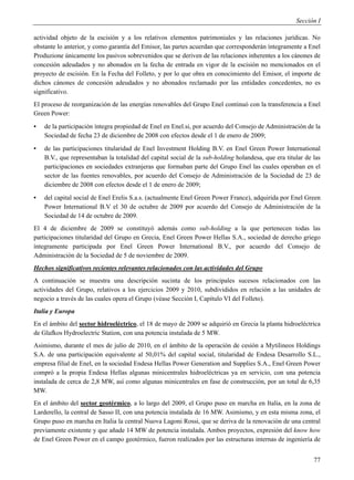 Sección I

actividad objeto de la escisión y a los relativos elementos patrimoniales y las relaciones jurídicas. No
obstante lo anterior, y como garantía del Emisor, las partes acuerdan que corresponderán íntegramente a Enel
Produzione únicamente los pasivos sobrevenidos que se deriven de las relaciones inherentes a los cánones de
concesión adeudados y no abonados en la fecha de entrada en vigor de la escisión no mencionados en el
proyecto de escisión. En la Fecha del Folleto, y por lo que obra en conocimiento del Emisor, el importe de
dichos cánones de concesión adeudados y no abonados reclamado por las entidades concedentes, no es
significativo.
El proceso de reorganización de las energías renovables del Grupo Enel continuó con la transferencia a Enel
Green Power:
▪   de la participación íntegra propiedad de Enel en Enel.si, por acuerdo del Consejo de Administración de la
    Sociedad de fecha 23 de diciembre de 2008 con efectos desde el 1 de enero de 2009;
▪   de las participaciones titularidad de Enel Investment Holding B.V. en Enel Green Power International
    B.V., que representaban la totalidad del capital social de la sub-holding holandesa, que era titular de las
    participaciones en sociedades extranjeras que formaban parte del Grupo Enel las cuales operaban en el
    sector de las fuentes renovables, por acuerdo del Consejo de Administración de la Sociedad de 23 de
    diciembre de 2008 con efectos desde el 1 de enero de 2009;
▪   del capital social de Enel Erelis S.a.s. (actualmente Enel Green Power France), adquirida por Enel Green
    Power International B.V el 30 de octubre de 2009 por acuerdo del Consejo de Administración de la
    Sociedad de 14 de octubre de 2009.
El 4 de diciembre de 2009 se constituyó además como sub-holding a la que pertenecen todas las
participaciones titularidad del Grupo en Grecia, Enel Green Power Hellas S.A., sociedad de derecho griego
íntegramente participada por Enel Green Power International B.V., por acuerdo del Consejo de
Administración de la Sociedad de 5 de noviembre de 2009.
Hechos significativos recientes relevantes relacionados con las actividades del Grupo
A continuación se muestra una descripción sucinta de los principales sucesos relacionados con las
actividades del Grupo, relativos a los ejercicios 2009 y 2010, subdivididos en relación a las unidades de
negocio a través de las cuales opera el Grupo (véase Sección I, Capítulo VI del Folleto).
Italia y Europa
En el ámbito del sector hidroeléctrico, el 18 de mayo de 2009 se adquirió en Grecia la planta hidroeléctrica
de Glafkos Hydroelectric Station, con una potencia instalada de 5 MW.
Asimismo, durante el mes de julio de 2010, en el ámbito de la operación de cesión a Mytilineos Holdings
S.A. de una participación equivalente al 50,01% del capital social, titularidad de Endesa Desarrollo S.L.,
empresa filial de Enel, en la sociedad Endesa Hellas Power Generation and Supplies S.A., Enel Green Power
compró a la propia Endesa Hellas algunas minicentrales hidroeléctricas ya en servicio, con una potencia
instalada de cerca de 2,8 MW, así como algunas minicentrales en fase de construcción, por un total de 6,35
MW.
En el ámbito del sector geotérmico, a lo largo del 2009, el Grupo puso en marcha en Italia, en la zona de
Larderello, la central de Sasso II, con una potencia instalada de 16 MW. Asimismo, y en esta misma zona, el
Grupo puso en marcha en Italia la central Nuova Lagoni Rossi, que se deriva de la renovación de una central
previamente existente y que añade 14 MW de potencia instalada. Ambos proyectos, expresión del know how
de Enel Green Power en el campo geotérmico, fueron realizados por las estructuras internas de ingeniería de


                                                                                                            77
 