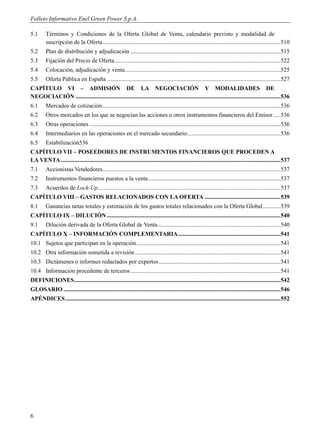 Folleto Informativo Enel Green Power S.p.A.

5.1      Términos y Condiciones de la Oferta Global de Venta, calendario previsto y modalidad de
         suscripción de la Oferta ........................................................................................................................ 510
5.2      Plan de distribución y adjudicación ..................................................................................................... 515
5.3      Fijación del Precio de Oferta ................................................................................................................ 522
5.4      Colocación, adjudicación y venta......................................................................................................... 525
5.5      Oferta Pública en España ..................................................................................................................... 527
CAPÍTULO VI – ADMISIÓN DE LA NEGOCIACIÓN Y MODALIDADES DE
NEGOCIACIÓN .......................................................................................................................................... 536
6.1      Mercados de cotización ........................................................................................................................ 536
6.2      Otros mercados en los que se negocian las acciones u otros instrumentos financieros del Emisor ..... 536
6.3      Otras operaciones ................................................................................................................................. 536
6.4      Intermediarios en las operaciones en el mercado secundario ............................................................... 536
6.5      Estabilización536
CAPÍTULO VII – POSEEDORES DE INSTRUMENTOS FINANCIEROS QUE PROCEDEN A
LA VENTA .................................................................................................................................................... 537
7.1      Accionistas Vendedores........................................................................................................................ 537
7.2      Instrumentos financieros puestos a la venta ......................................................................................... 537
7.3      Acuerdos de Lock-Up ........................................................................................................................... 537
CAPÍTULO VIII – GASTOS RELACIONADOS CON LA OFERTA ................................................... 539
8.1      Ganancias netas totales y estimación de los gastos totales relacionados con la Oferta Global ............ 539
CAPÍTULO IX – DILUCIÓN ..................................................................................................................... 540
9.1      Dilución derivada de la Oferta Global de Venta................................................................................... 540
CAPÍTULO X – INFORMACIÓN COMPLEMENTARIA ..................................................................... 541
10.1 Sujetos que participan en la operación ................................................................................................. 541
10.2 Otra información sometida a revisión .................................................................................................. 541
10.3 Dictámenes o informes redactados por expertos .................................................................................. 541
10.4 Información procedente de terceros ..................................................................................................... 541
DEFINICIONES ........................................................................................................................................... 542
GLOSARIO .................................................................................................................................................. 546
APÉNDICES ................................................................................................................................................. 552




6
 