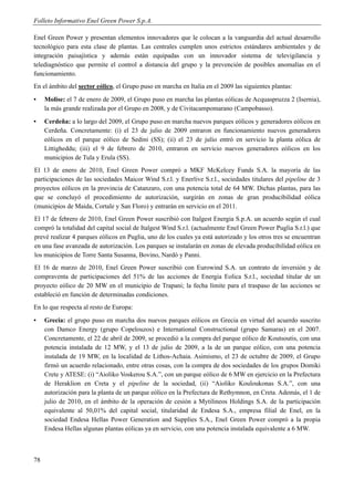 Folleto Informativo Enel Green Power S.p.A.

Enel Green Power y presentan elementos innovadores que le colocan a la vanguardia del actual desarrollo
tecnológico para esta clase de plantas. Las centrales cumplen unos estrictos estándares ambientales y de
integración paisajística y además están equipadas con un innovador sistema de televigilancia y
telediagnóstico que permite el control a distancia del grupo y la prevención de posibles anomalías en el
funcionamiento.
En el ámbito del sector eólico, el Grupo puso en marcha en Italia en el 2009 las siguientes plantas:
▪    Molise: el 7 de enero de 2009, el Grupo puso en marcha las plantas eólicas de Acquaspruzza 2 (Isernia),
     la más grande realizada por el Grupo en 2008, y de Civitacampomarano (Campobasso).
▪    Cerdeña: a lo largo del 2009, el Grupo puso en marcha nuevos parques eólicos y generadores eólicos en
     Cerdeña. Concretamente: (i) el 23 de julio de 2009 entraron en funcionamiento nuevos generadores
     eólicos en el parque eólico de Sedini (SS); (ii) el 23 de julio entró en servicio la planta eólica de
     Littigheddu; (iii) el 9 de febrero de 2010, entraron en servicio nuevos generadores eólicos en los
     municipios de Tula y Erula (SS).
El 13 de enero de 2010, Enel Green Power compró a MKF McKelcey Funds S.A. la mayoría de las
participaciones de las sociedades Maicor Wind S.r.l. y Enerlive S.r.l., sociedades titulares del pipeline de 3
proyectos eólicos en la provincia de Catanzaro, con una potencia total de 64 MW. Dichas plantas, para las
que se concluyó el procedimiento de autorización, surgirán en zonas de gran producibilidad eólica
(municipios de Maida, Cortale y San Floro) y entrarán en servicio en el 2011.
El 17 de febrero de 2010, Enel Green Power suscribió con Italgest Energia S.p.A. un acuerdo según el cual
compró la totalidad del capital social de Italgest Wind S.r.l. (actualmente Enel Green Power Puglia S.r.l.) que
prevé realizar 4 parques eólicos en Puglia, uno de los cuales ya está autorizado y los otros tres se encuentran
en una fase avanzada de autorización. Los parques se instalarán en zonas de elevada producibilidad eólica en
los municipios de Torre Santa Susanna, Bovino, Nardò y Panni.
El 16 de marzo de 2010, Enel Green Power suscribió con Eurowind S.A. un contrato de inversión y de
compraventa de participaciones del 51% de las acciones de Energia Eolica S.r.l., sociedad titular de un
proyecto eólico de 20 MW en el municipio de Trapani; la fecha límite para el traspaso de las acciones se
estableció en función de determinadas condiciones.
En lo que respecta al resto de Europa:
▪    Grecia: el grupo puso en marcha dos nuevos parques eólicos en Grecia en virtud del acuerdo suscrito
     con Damco Energy (grupo Copelouzos) e International Constructional (grupo Samaras) en el 2007.
     Concretamente, el 22 de abril de 2009, se procedió a la compra del parque eólico de Koutsoutis, con una
     potencia instalada de 12 MW, y el 13 de julio de 2009, a la de un parque eólico, con una potencia
     instalada de 19 MW, en la localidad de Lithos-Achaia. Asimismo, el 23 de octubre de 2009, el Grupo
     firmó un acuerdo relacionado, entre otras cosas, con la compra de dos sociedades de los grupos Domiki
     Crete y ATESE: (i) “Aioliko Voskerou S.A.”, con un parque eólico de 6 MW en ejercicio en la Prefectura
     de Heraklion en Creta y el pipeline de la sociedad, (ii) “Aioliko Kouloukonas S.A.”, con una
     autorización para la planta de un parque eólico en la Prefectura de Rethymnon, en Creta. Además, el 1 de
     julio de 2010, en el ámbito de la operación de cesión a Mytilineos Holdings S.A. de la participación
     equivalente al 50,01% del capital social, titularidad de Endesa S.A., empresa filial de Enel, en la
     sociedad Endesa Hellas Power Generation and Supplies S.A., Enel Green Power compró a la propia
     Endesa Hellas algunas plantas eólicas ya en servicio, con una potencia instalada equivalente a 6 MW.



78
 