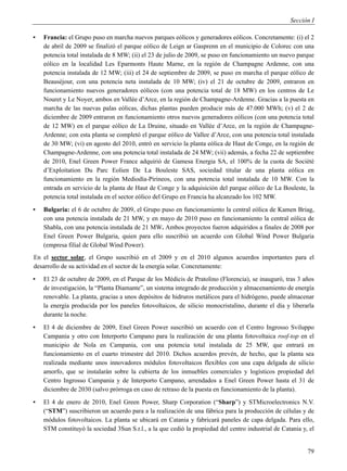 Sección I

▪   Francia: el Grupo puso en marcha nuevos parques eólicos y generadores eólicos. Concretamente: (i) el 2
    de abril de 2009 se finalizó el parque eólico de Leign ar Gasprenn en el municipio de Colorec con una
    potencia total instalada de 8 MW; (ii) el 23 de julio de 2009, se puso en funcionamiento un nuevo parque
    eólico en la localidad Les Eparmonts Haute Marne, en la región de Champagne Ardenne, con una
    potencia instalada de 12 MW; (iii) el 24 de septiembre de 2009, se puso en marcha el parque eólico de
    Beauséjour, con una potencia neta instalada de 10 MW; (iv) el 21 de octubre de 2009, entraron en
    funcionamiento nuevos generadores eólicos (con una potencia total de 18 MW) en los centros de Le
    Nouret y Le Noyer, ambos en Vallée d’Arce, en la región de Champagne-Ardenne. Gracias a la puesta en
    marcha de las nuevas palas eólicas, dichas plantas pueden producir más de 47.000 MWh; (v) el 2 de
    diciembre de 2009 entraron en funcionamiento otros nuevos generadores eólicos (con una potencia total
    de 12 MW) en el parque eólico de La Druine, situado en Vallée d’Arce, en la región de Champagne-
    Ardenne; con esta planta se completó el parque eólico de Vallee d’Arce, con una potencia total instalada
    de 30 MW; (vi) en agosto del 2010, entró en servicio la planta eólica de Haut de Conge, en la región de
    Champagne-Ardenne, con una potencia total instalada de 24 MW; (vii) además, a fecha 22 de septiembre
    de 2010, Enel Green Power France adquirió de Gamesa Energia SA, el 100% de la cuota de Société
    d’Exploitation Du Parc Eolien De La Bouleste SAS, sociedad titular de una planta eólica en
    funcionamiento en la región Mediodía-Pirineos, con una potencia total instalada de 10 MW. Con la
    entrada en servicio de la planta de Haut de Conge y la adquisición del parque eólico de La Bouleste, la
    potencia total instalada en el sector eólico del Grupo en Francia ha alcanzado los 102 MW.
▪   Bulgaria: el 6 de octubre de 2009, el Grupo puso en funcionamiento la central eólica de Kamen Briag,
    con una potencia instalada de 21 MW, y en mayo de 2010 puso en funcionamiento la central eólica de
    Shabla, con una potencia instalada de 21 MW. Ambos proyectos fueron adquiridos a finales de 2008 por
    Enel Green Power Bulgaria, quien para ello suscribió un acuerdo con Global Wind Power Bulgaria
    (empresa filial de Global Wind Power).
En el sector solar, el Grupo suscribió en el 2009 y en el 2010 algunos acuerdos importantes para el
desarrollo de su actividad en el sector de la energía solar. Concretamente:
▪   El 23 de octubre de 2009, en el Parque de los Médicis de Pratolino (Florencia), se inauguró, tras 3 años
    de investigación, la “Planta Diamante”, un sistema integrado de producción y almacenamiento de energía
    renovable. La planta, gracias a unos depósitos de hidruros metálicos para el hidrógeno, puede almacenar
    la energía producida por los paneles fotovoltaicos, de silicio monocristalino, durante el día y liberarla
    durante la noche.
▪   El 4 de diciembre de 2009, Enel Green Power suscribió un acuerdo con el Centro Ingrosso Sviluppo
    Campania y otro con Interporto Campano para la realización de una planta fotovoltaica roof-top en el
    municipio de Nola en Campania, con una potencia total instalada de 25 MW, que entrará en
    funcionamiento en el cuarto trimestre del 2010. Dichos acuerdos prevén, de hecho, que la planta sea
    realizada mediante unos innovadores módulos fotovoltaicos flexibles con una capa delgada de silicio
    amorfo, que se instalarán sobre la cubierta de los inmuebles comerciales y logísticos propiedad del
    Centro Ingrosso Campania y de Interporto Campano, arrendados a Enel Green Power hasta el 31 de
    diciembre de 2030 (salvo prórroga en caso de retraso de la puesta en funcionamiento de la planta).
▪   El 4 de enero de 2010, Enel Green Power, Sharp Corporation (“Sharp”) y STMicroelectronics N.V.
    (“STM”) suscribieron un acuerdo para a la realización de una fábrica para la producción de células y de
    módulos fotovoltaicos. La planta se ubicará en Catania y fabricará paneles de capa delgada. Para ello,
    STM constituyó la sociedad 3Sun S.r.l., a la que cedió la propiedad del centro industrial de Catania y, el


                                                                                                           79
 
