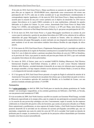 Folleto Informativo Enel Green Power S.p.A.

     30 de julio de 2010, Enel Green Power y Sharp suscribieron un aumento de capital de 3Sun reservado
     para ellos por un importe de 120.020.000,00 euros, adquiriendo como consecuencia del mismo una
     participación del 33,33% cada una en dicha sociedad por la que desembolsaron simultáneamente el
     correspondiente importe. Igualmente, el 4 de enero de 2010, Enel Green Power y Sharp suscribieron un
     acuerdo para la creación de una joint venture paritaria con el objetivo de desarrollar los 2016 nuevos
     campos fotovoltaicos en la región EMEA centrados en la zona mediterránea, utilizando los paneles
     fabricados en la planta de Catania. La joint venture, denominada Enel Green Power & Sharp Solar
     Energy S.r.l. (ESSE), está participada al 50% por el Emisor y al 50% por Sharp, tanto directa como
     indirectamente a través de su filial Sharp Electronics (Italia) S.p.A. que posee una participación del 10%.
▪    El 26 de enero de 2010, Enel Green Power y el grupo Marcegaglia suscribieron un contrato de joint
     venture para la realización y gestión de una planta fotovoltaica de 4 MW en las cubiertas de los edificios
     industriales del grupo Marcegaglia. El proyecto se realizará en Taranto, sobre las cubiertas de los
     establecimientos del grupo Marcegaglia, en parte realizado con una integración arquitectónica total y en
     parte mediante el uso de unos innovadores módulos fotovoltaicos flexibles de capa delgada, de silicio
     amorfo.
▪    El 18 de marzo de 2010, Enel Green Power y Finpiemonte Partecipazioni S.p.A. (sociedad con capital en
     su mayoría procedente de la región de Piemonte) constituyeron la sociedad Enel Green Power Strambino
     Solar S.r.l. con el objeto de realizar y gestionar una planta fotovoltaica de cerca de 3 MW en Strambino,
     en la provincia de Turín, cuya puesta en marcha está prevista para finales del 2010 y que será realizada
     con paneles fotovoltaicos de silicio policristalino.
▪    En marzo de 2010, el Emisor, junto con la sociedad NAREVA Holding (Marruecos), Red Eléctrica
     Internacional (España) y Saint-Gobain (Francia), se adhirió a la joint venture Desertec Industrial
     Initiative della Desertec, sociedad destinada al desarrollo de un marco de referencia para la generación
     de energía sostenible y de bajo impacto climático en los desiertos de Oriente Medio y el norte de África
     y a la integración del mercado energético europeo.
▪    El 13 de agosto de 2010, Enel Green Power presentó a la región de Puglia la solicitud de emisión de la
     Autorización Única para la realización de una planta fotovoltaica que se desarrollará una parte en tierra y
     una parte en invernaderos agrícolas del municipio de Brindisi, en la localidad de Cerano, con una
     potencia instalada estimada equivalente a 71,64 MW.
Norteamérica
En el sector geotérmico, en abril de 2009, Enel North puso en marcha dos plantas geotérmicas de “media
entalpía” con tecnologías vanguardistas, en las centrales geotérmicas de Stillwater y Salt Wells, en Nevada,
con una potencia total instalada de 47 MW.
El 6 de noviembre de 2009, Enel North America suscribió un acuerdo con Geronimo Wind Energy, sociedad
de Minnesota especializada en la energía eólica, para la compra de una participación accionarial minoritaria
y a la creación de una partnership estratégica con ésta. Concretamente, según el acuerdo, las dos empresas
colaborarán en el desarrollo del pipeline eólico de Geronimo, que cuenta con proyectos ubicados en el Medio
Oeste septentrional y, posiblemente, en otras regiones de Estados Unidos, y Enel North America financiará el
posterior desarrollo de la actividad con las emisiones de acciones privilegiadas convertibles que, una vez
ejercitadas, comportarán una cuota de control de cerca del 56% de la sociedad. Enel tendrá un derecho de
preferente para la compra, la construcción y la gestión de los proyectos eólicos desarrollados por Geronimo
tomando como base un precio preestablecido.


80
 