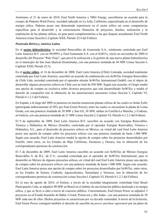 Sección I

Asimismo, el 21 de enero de 2010, Enel North America y NRG Energy, suscribieron un acuerdo para la
compra de Padoma Wind Power, sociedad radicada en La Jolla, California, especializada en el desarrollo de
energía eólica. Padoma posee una demostrada experiencia en el sector eólico así como competencias
específicas para el desarrollo y la estructuración financiera de proyectos, diseños, realización y la
explotación de las plantas eólicas, en gran parte complementarias a las que dispone actualmente Enel North
America (véase Sección I, Capítulo XXII, Párrafo 22.4 del Folleto).
Península Ibérica y América Latina
En el sector hidroeléctrico, la sociedad Renovables de Guatemala S.A., totalmente controlada por Enel
Latin America B.V. con un 99,999% y Enel Guatemala S.A. con el 0,001%, inició en noviembre de 2009 el
desarrollo del Proyecto “Palo Viejo”, que prevé la realización y la gestión de una nueva planta hidroeléctrica
en el municipio de San Juan Quetzal (Guatemala), con una potencia instalada de 84 MW (véase Sección I,
Capítulo XXII, Párrafo 22.5).
En el sector eólico, el 16 de diciembre de 2008, Enel Latin America (Chile) Limitada, sociedad totalmente
controlada por Enel Latin America, suscribió un acuerdo de colaboración con SoWiTec Energías Renovables
de Chile Ltda, sociedad controlada por el operador alemán SoWiTec International GmbH, con el objeto de
desarrollar algunos proyectos eólicos en Chile con un total de 850 MW. Según este acuerdo, el Grupo tendrá
una opción de compra en exclusiva sobre diversos proyectos que está desarrollando SoWiTec y tendrá el
derecho de comprarlos tras la obtención de las autorizaciones necesarias (véase Sección I, Capítulo VI,
Párrafo 6.1.2.3 del Folleto).
En España, a lo largo del 2009 se pusieron en marcha numerosas plantas eólicas de las cuales es titular Eufer
(participada indirectamente al 50% por Enel Green Power), entre las cuales se encuentran la planta de Loma
Gorda, con una potencia instalada de 50 MW y San Gil, 36 MW, ambas en Castilla-La Mancha, y Codesas,
en Galicia, con una potencia instalada de 21 MW (véase Sección I, Capítulo VI, Párrafo 6.1.2.3 del Folleto).
El 9 de septiembre de 2009, Enel Latin America B.V. suscribió un acuerdo con Energías Renovables,
Térmica e Hidráulica de México (Enerthi), controlada por el operador Energías Renovables, Térmica e
Hidráulica, S.L., para el desarrollo de proyectos eólicos en México, en virtud del cual Enel Latin America
posee una opción de compra sobre los proyectos eólicos con una potencia instalada de hasta 1.000 MW.
Según este acuerdo, Enel Latin America tendrá la opción de compra sobre los proyectos desarrollados por
Enerthi, entre otros, en los Estados de Baja California, Zacatecas y Oaxaca, tras la obtención de los
correspondientes permisos de construcción.
El 3 de diciembre de 2009, Enel Latin America suscribió un acuerdo con SoWiTec de México Energias
Renovables S. de R.L. de C.V., sociedad controlada por el operador de SoWiTec International, para el
desarrollo en México de algunos proyectos eólicos, en virtud del cual Enel Latin America posee una opción
de compra sobre los proyectos eólicos con una potencia instalada de hasta 1.000 MW. Según este acuerdo,
Enel Latin America posee una opción de compra sobre los proyectos desarrollados por SoWiTec, entre otros,
en los Estados de Sonora, Coahuila, Aguascalientes, Tamaulipas y Veracruz, tras la obtención de los
correspondientes permisos de construcción (véase Sección I, Capítulo VI, Párrafo 6.1.2.3 del Folleto).
En el mes de agosto de 2010, el Emisor, a través de la sociedad íntegramente controlada Enel Brasil
Participações Ltda, se adjudicó 90 MW en Brasil en el ámbito de una licitación pública destinada a la energía
eólica, y que se llevó a cabo a través de concurso público. Concretamente, Enel Green Power se adjudicó 3
proyectos en el Estado brasileño de Bahía -Cristal, Primavera y São Judas– con una potencia instalada de 30
MW cada uno de ellos. Dichos proyectos se caracterizan por su elevada ventosidad. A través de la licitación,
Enel Green Power consiguió también el derecho de suscribir un power purchase agreement por un plazo de

                                                                                                           81
 