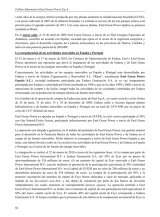 Folleto Informativo Enel Green Power S.p.A.

veinte años de la energía eléctrica producida por tres plantas mediante la entidad nacional brasileña (CCEE),
a un precio indexado al 100% de la inflación brasileña. La entrada en servicio de los tres parques eólicos está
prevista para el segundo semestre de 2013. Con estas nuevas plantas, Enel Green Power duplica su potencia
instalada en Brasil.
En el sector solar, el 15 de abril de 2009 Enel Union Fenosa, a través de su filial Energías Especiales de
Andalucía, suscribió un acuerdo con Injuber, sociedad que opera en el sector de la ingeniería energética y
electrónica, para el desarrollo conjunto de 4 plantas termosolares en las provincias de Huelva, Córdoba y
Jaén con una potencia potencial de 200 MW.
La reorganización de las actividades renovables en España y Portugal
El 15 de marzo y el 17 de marzo de 2010, los Consejos de Administración de Endesa, Enel y Enel Green
Power, aprobaron una operación que prevé la integración de las actividades de Endesa y de Enel Green
Power en el sector de las energías renovables en España y Portugal.
Concretamente, las actividades en las energías renovables en España y Portugal eran desarrolladas por
Endesa a través de Endesa Cogeneración y Renovables S.L. (“Ecyr”, actualmente Enel Green Power
España S.L.), sociedad totalmente participada por Endesa Generación S.A. (a su vez íntegramente
participada por Endesa y controlada por Enel) constituida en 1996 y que en los años 1999 y 2000, a través de
operaciones de compra y de fusión, integró todas las actividades de las sociedades controladas por Endesa
relacionadas con la producción de energía eléctrica de fuentes renovables.
En el ámbito de la operación de compra de Endesa por parte de Enel S.p.A., en cuatro tranches en las fechas
de 25 de junio, 31 de julio, 15 y 29 de diciembre de 2009, Endesa cedió a Acciona algunas plantas
hidroeléctricas y de fuentes renovables en España y Portugal con un total de 2.079 MW por un precio de
cerca de 2.817 millones de euros.
Enel Green Power ya operaba en España y Portugal a través de EUFER, la joint venture participada al 50%
con Gas Natural/Unión Fenosa, participada indirectamente por Enel Green Power a través de Enel Green
Power International B.V.
La operación está dirigida a garantizar, en el ámbito del perímetro de Enel Green Power, una gestión unitaria
para el desarrollo en la Península Ibérica de todas las actividades de Enel Green Power y de Endesa en el
campo de las fuentes renovables. Dicho objetivo se conseguirá a través de Enel Green Power España y, por
tanto, esta última llevará a cabo en vía exclusiva las actividades de Enel Green Power y de Endesa en España
y Portugal, en el sector de las fuentes de energía renovables.
La integración se realizó el 22 de marzo de 2010 a través de las siguientes fases: (i) la compra por parte de
Enel Green Power International B.V. a Endesa Generación S.A. del 30% de Ecyr por un precio de
aproximadamente de 326 millones de euros; (ii) un aumento de capital de Ecyr reservado a Enel Green
Power International B.V., suscrito mediante la aportación de la participación equivalente al 50% titularidad
de Enel Green Power International B.V. en el capital de EUFER por un valor de 280 millones de euros y un
desembolso dinerario de cerca de 534 millones de euros. La compra de la participación del 30% y la
posterior suscripción del aumento de capital de Ecyr fueron realizadas a valor de mercado, aplicando el
método de los discounted cash flow, y fue objeto de valoración por parte de dos bancos de inversión
independientes, los cuales emitieron su correspondiente fairness opinion. La operación permitió a Enel
Green Power International B.V. su titular, tras el aumento de capital, de una participación total equivalente al
60% del nuevo capital social de Ecyr. El restante 40% del capital social de Ecyr corresponde a Endesa
Generación S.A. El Grupo considera que la presencia de esta última en la composición accionarial de Ecyr es


82
 