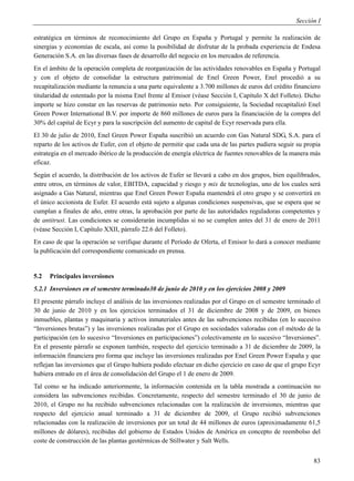 Sección I

estratégica en términos de reconocimiento del Grupo en España y Portugal y permite la realización de
sinergias y economías de escala, así como la posibilidad de disfrutar de la probada experiencia de Endesa
Generación S.A. en las diversas fases de desarrollo del negocio en los mercados de referencia.
En el ámbito de la operación completa de reorganización de las actividades renovables en España y Portugal
y con el objeto de consolidar la estructura patrimonial de Enel Green Power, Enel procedió a su
recapitalización mediante la renuncia a una parte equivalente a 3.700 millones de euros del crédito financiero
titularidad de ostentado por la misma Enel frente al Emisor (véase Sección I, Capítulo X del Folleto). Dicho
importe se hizo constar en las reservas de patrimonio neto. Por consiguiente, la Sociedad recapitalizó Enel
Green Power International B.V. por importe de 860 millones de euros para la financiación de la compra del
30% del capital de Ecyr y para la suscripción del aumento de capital de Ecyr reservada para ella.
El 30 de julio de 2010, Enel Green Power España suscribió un acuerdo con Gas Natural SDG, S.A. para el
reparto de los activos de Eufer, con el objeto de permitir que cada una de las partes pudiera seguir su propia
estrategia en el mercado ibérico de la producción de energía eléctrica de fuentes renovables de la manera más
eficaz.
Según el acuerdo, la distribución de los activos de Eufer se llevará a cabo en dos grupos, bien equilibrados,
entre otros, en términos de valor, EBITDA, capacidad y riesgo y mix de tecnologías, uno de los cuales será
asignado a Gas Natural, mientras que Enel Green Power España mantendrá el otro grupo y se convertirá en
el único accionista de Eufer. El acuerdo está sujeto a algunas condiciones suspensivas, que se espera que se
cumplan a finales de año, entre otras, la aprobación por parte de las autoridades reguladoras competentes y
de antitrust. Las condiciones se considerarán incumplidas si no se cumplen antes del 31 de enero de 2011
(véase Sección I, Capítulo XXII, párrafo 22.6 del Folleto).
En caso de que la operación se verifique durante el Período de Oferta, el Emisor lo dará a conocer mediante
la publicación del correspondiente comunicado en prensa.


5.2   Principales inversiones
5.2.1 Inversiones en el semestre terminado30 de junio de 2010 y en los ejercicios 2008 y 2009
El presente párrafo incluye el análisis de las inversiones realizadas por el Grupo en el semestre terminado el
30 de junio de 2010 y en los ejercicios terminados el 31 de diciembre de 2008 y de 2009, en bienes
inmuebles, plantas y maquinaria y activos inmateriales antes de las subvenciones recibidas (en lo sucesivo
“Inversiones brutas”) y las inversiones realizadas por el Grupo en sociedades valoradas con el método de la
participación (en lo sucesivo “Inversiones en participaciones”) colectivamente en lo sucesivo “Inversiones”.
En el presente párrafo se exponen también, respecto del ejercicio terminado a 31 de diciembre de 2009, la
información financiera pro forma que incluye las inversiones realizadas por Enel Green Power España y que
reflejan las inversiones que el Grupo hubiera podido efectuar en dicho ejercicio en caso de que el grupo Ecyr
hubiera entrado en el área de consolidación del Grupo el 1 de enero de 2009.
Tal como se ha indicado anteriormente, la información contenida en la tabla mostrada a continuación no
considera las subvenciones recibidas. Concretamente, respecto del semestre terminado el 30 de junio de
2010, el Grupo no ha recibido subvenciones relacionadas con la realización de inversiones, mientras que
respecto del ejercicio anual terminado a 31 de diciembre de 2009, el Grupo recibió subvenciones
relacionadas con la realización de inversiones por un total de 44 millones de euros (aproximadamente 61,5
millones de dólares), recibidas del gobierno de Estados Unidos de América en concepto de reembolso del
coste de construcción de las plantas geotérmicas de Stillwater y Salt Wells.


                                                                                                           83
 