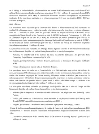 Sección I

en el 2009) y la Península Ibérica y Latinoamérica, por un total de 82 millones de euros, equivalente al 24%
del total de inversiones realizadas en el primer semestre de 2010 (254 millones de euros equivalente al 32%
del total de inversiones en el 2009). A continuación se muestra una breve descripción de las principales
tendencias de las inversiones realizadas en el primer semestre de 2010 y en los ejercicios 2008 y 2009 por
Unidades de Negocio.
Italia y Europa
Las Inversiones brutus efectuadas por el Grupo en Italia durante el primer semestre de 2010 ascienden a un
total de 211 millones de euros, y están relacionadas principalmente con las inversiones en plantas eólicas por
valor de 112 millones de euros (entre las que cabe señalar los parques realizados en Calabria, en los
municipios de Maida, Cortale y San Floro con un total de 64 MW, la planta de Portoscuso de 101 MW y la
de Contrada Coniglia con un total de 21 MW), las inversiones en plantas geotérmicas por valor de 54
millones de euros (entre las cuales destacan las plantas de Radicondoli y Chiusdino con un total de 33 MW),
las inversiones en plantas hidroeléctricas por valor de 24 millones de euros y las inversiones en plantas
fotovoltaicas por valor de 18 millones de euros.
Las principales inversiones realizadas por el Grupo durante el primer semestre de 2010 en el resto de Europa
han ido básicamente dirigidas a la realización de plantas eólicas en los siguientes países:
-   Rumanía, por importe total de 10 millones de euros, en concreto, destinados a los proyectos Cara
    Costantin y Dealul Pietros, con un total de 34 MW;
-   Bulgaria, por importe total de 4 millones de euros, destinados a la finalización del proyecto Shabla (21
    MW);
-   Francia y Grecia por un importe total de 4 millones de euros.
Las Inversiones brutas efectuadas por el Grupo en Italia en el 2009 ascienden a un total de 344 millones de
euros, de los cuales 148 millones de euros están relacionados con las inversiones en plantas eólicas (entre las
cuales cabe destacar los parques Sa Turrina Manna y Litigheddu, ambos en Cerdeña, por un total de 24
millones de euros) y 138 millones de euros relacionados con las inversiones en plantas geotérmicas (entre las
cuales cabe destacar las plantas Nuova Lagoni Rossi y Nueva Radicondoli Grupo 2, relativas a las
inversiones de potenciación por un valor total de 39 millones de euros).
Las principales inversiones realizadas por el Grupo en el ejercicio 2009 en el resto de Europa han ido
básicamente dirigidas a la realización de plantas eólicas en los siguientes países:
-   Rumanía, por un importe de 42 millones de euros destinados a los proyectos Cara Costantin y Dealul
    Pietros;
-   Francia, por importe de 14 millones de euros destinados a los proyectos Pannacè (10 MW) y Valle
    d’Arcè (30 MW), estos últimos puestos en marcha durante 2009; y
-   Bulgaria, por valor de 53 millones de euros, destinados al proyecto Kamen Bryag (21MW).
El total de las Inversiones brutas realizadas por la Unidad de Negocio de Italia y Europa en el ejercicio 2008
ascendieron a 387 millones de euros y se refieren principalmente a proyectos desarrollados en Italia, entre
ellos:
-   Geotérmico: potenciación de las centrales Sasso 2 (28 millones de euros) y Nuova Lagoni Rossi (17
    millones de euros);




                                                                                                            85
 