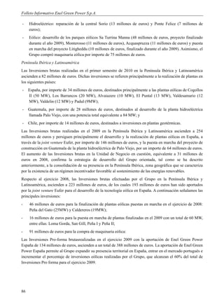 Folleto Informativo Enel Green Power S.p.A.

-    Hidroeléctrico: reparación de la central Sorío (13 millones de euros) y Ponte Felice (7 millones de
     euros);
-    Eólico: desarrollo de los parques eólicos Sa Turrina Manna (48 millones de euros, proyecto finalizado
     durante el año 2009), Monterosso (11 millones de euros), Acquaspruzza (11 millones de euros) y puesta
     en marcha del proyecto Litigheddu (10 millones de euros, finalizado durante el año 2009). Asimismo, el
     Grupo compró maquinaria eólica por importe de 75 millones de euros.
Península Ibérica y Latinoamérica
Las Inversiones brutas realizadas en el primer semestre de 2010 en la Península Ibérica y Latinoamérica
ascienden a 82 millones de euros. Dichas inversiones se refieren principalmente a la realización de plantas en
los siguientes países:
-    España, por importe de 34 millones de euros, destinados principalmente a las plantas eólicas de Cogollos
     II (50 MW), Los Barrancos (20 MW), Alvaiazere (10 MW), El Puntal (13 MW), Valdesamario (12
     MW), Valdelin (12 MW) y Padul (9MW);
-    Guatemala, por importe de 28 millones de euros, destinados al desarrollo de la planta hidroeléctrica
     llamada Palo Viejo, con una potencia total equivalente a 84 MW; y
-    Chile, por importe de 14 millones de euros, destinados a inversiones en plantas geotérmicas.
Las Inversiones brutas realizadas en el 2009 en la Península Ibérica y Latinoamérica ascienden a 254
millones de euros y persiguen principalmente el desarrollo y la realización de plantas eólicas en España, a
través de la joint venture Eufer, por importe de 146 millones de euros, y la puesta en marcha del proyecto de
construcción en Guatemala de la planta hidroeléctrica de Palo Viejo, por un importe de 64 millones de euros.
El aumento de las Inversiones brutas en la Unidad de Negocio en cuestión, equivalente a 31 millones de
euros en 2008, confirma la estrategia de desarrollo del Grupo orientada, tal como se ha descrito
anteriormente, a la consolidación de su presencia en la Península Ibérica, zona geográfica que se caracteriza
por la existencia de un régimen incentivador favorable al sostenimiento de las energías renovables.
Respecto al ejercicio 2008, las Inversiones brutas efectuadas por el Grupo en la Península Ibérica y
Latinoamérica, ascienden a 223 millones de euros, de los cuales 193 millones de euros han sido aportados
por la joint venture Eufer para el desarrollo de la tecnología eólica en España. A continuación señalamos las
principales inversiones:
-    46 millones de euros para la finalización de plantas eólicas puestas en marcha en el ejercicio de 2008:
     Peña del Gato (25MW) y Caldereros (19MW);
-    16 millones de euros para la puesta en marcha de plantas finalizadas en el 2009 con un total de 60 MW,
     entre ellas: Loma Gorda, San Gill, Peña I y Peña II;
-    91 millones de euros para la compra de maquinaria eólica:
Las Inversiones Pro-forma brutasrealizadas en el ejercicio 2009 con la aportación de Enel Green Power
España de 134 millones de euros, ascienden a un total de 388 millones de euros. La aportación de Enel Green
Power España permite al Grupo expandir su presencia territorial en España, entrar en el mercado portugués e
incrementar el porcentaje de inversiones eólicas realizadas por el Grupo, que alcanzan el 60% del total de
Inversiones Pro forma para el ejercicio 2009.




86
 