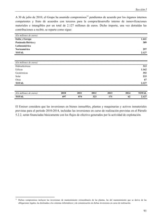 Sección I

A 30 de julio de 2010, el Grupo ha asumido compromisos12 pendientes de acuerdo por los órganos internos
competentes y fruto de acuerdos con terceros para la compra/desarrollo interno de inmovilizaciones
materiales e intangibles por un total de 2.127 millones de euros. Dicho importe, una vez detraídas las
contribuciones a recibir, se reparte como sigue:
(En millones de euros)
Italia y Europa                                                                                                                      1.441
Península Ibérica y                                                                                                                    389
Latinoamérica
Norteamérica                                                                                                                           297
TOTAL                                                                                                                                2.127



(En millones de euros)
Hidroeléctricas                                                                                                                        313
Eólicas                                                                                                                              1.162
Geotérmicas                                                                                                                            352
Solar                                                                                                                                  233
Otras                                                                                                                                   67
TOTAL                                                                                                                                2.127



(En millones de euros)                           2010             2011           2012             2013              2014          TOTAL
TOTAL                                             697              874            323              171                62            2.127



El Emisor considera que las inversiones en bienes inmuebles, plantas y maquinarias y activos inmateriales
previstas para el período 2010-2014, incluidas las inversiones en curso de realización previstas en el Párrafo
5.2.2, serán financiadas básicamente con los flujos de efectivo generados por la actividad de explotación.




12
     Dichos compromisos incluyen las inversiones de mantenimiento extraordinario de las plantas, las del mantenimiento que se derive de las
     obligaciones legales, las destinadas a los sistemas informáticos y de comunicación sin dichas inversiones en curso de realización.


                                                                                                                                       91
 