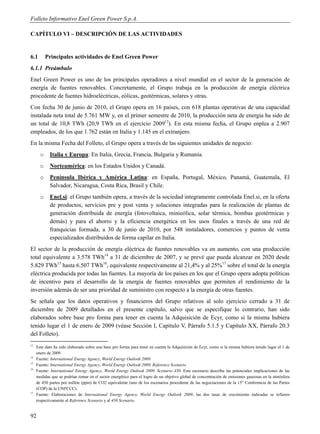 Folleto Informativo Enel Green Power S.p.A.

CAPÍTULO VI – DESCRIPCIÓN DE LAS ACTIVIDADES


6.1        Principales actividades de Enel Green Power
6.1.1 Preámbulo
Enel Green Power es uno de los principales operadores a nivel mundial en el sector de la generación de
energía de fuentes renovables. Concretamente, el Grupo trabaja en la producción de energía eléctrica
procedente de fuentes hidroeléctricas, eólicas, geotérmicas, solares y otras.
Con fecha 30 de junio de 2010, el Grupo opera en 16 países, con 618 plantas operativas de una capacidad
instalada neta total de 5.761 MW y, en el primer semestre de 2010, la producción neta de energía ha sido de
un total de 10,8 TWh (20,9 TWh en el ejercicio 200913). En esta misma fecha, el Grupo enplea a 2.907
empleados, de los que 1.762 están en Italia y 1.145 en el extranjero.
En la misma Fecha del Folleto, el Grupo opera a través de las siguientes unidades de negocio:
       o    Italia y Europa: En Italia, Grecia, Francia, Bulgaria y Rumanía.
       o    Norteamérica: en los Estados Unidos y Canadá.
       o    Península Ibérica y América Latina: en España, Portugal, México, Panamá, Guatemala, El
            Salvador, Nicaragua, Costa Rica, Brasil y Chile.
       o    Enel.si: el Grupo también opera, a través de la sociedad integramente controlada Enel.si, en la oferta
            de productos, servicios pre y post venta y soluciones integradas para la realización de plantas de
            generación distribuida de energía (fotovoltaica, minieólica, solar térmica, bombas geotérmicas y
            demás) y para el ahorro y la eficiencia energética en los usos finales a través de una red de
            franquicias formada, a 30 de junio de 2010, por 548 instaladores, comercios y puntos de venta
            especializados distribuidos de forma capilar en Italia.
El sector de la producción de energía eléctrica de fuentes renovables va en aumento, con una producción
total equivalente a 3.578 TWh14 a 31 de diciembre de 2007, y se prevé que pueda alcanzar en 2020 desde
5.829 TWh15 hasta 6.507 TWh16, equivalente respectivamente al 21,4% y al 25%17 sobre el total de la energía
eléctrica producida por todas las fuentes. La mayoría de los países en los que el Grupo opera adopta políticas
de incentivo para el desarrollo de la energía de fuentes renovables que permiten el rendimiento de la
inversión además de ser una prioridad de suministro con respecto a la energía de otras fuentes.
Se señala que los datos operativos y financieros del Grupo relativos al solo ejercicio cerrado a 31 de
diciembre de 2009 detallados en el presente capítulo, salvo que se especifique lo contrario, han sido
elaborados sobre base pro forma para tener en cuenta la Adquisición de Ecyr, como si la misma hubiera
tenido lugar el 1 de enero de 2009 (véase Sección I, Capítulo V, Párrafo 5.1.5 y Capítulo XX, Párrafo 20.3
del Folleto).
13
     Este dato ha sido elaborado sobre una base pro forma para tener en cuenta la Adquisición de Ecyr, como si la misma hubiera tenido lugar el 1 de
     enero de 2009.
14
     Fuente: International Energy Agency, World Energy Outlook 2009.
15
     Fuente: International Energy Agency, World Energy Outlook 2009, Reference Scenario.
16
     Fuente: International Energy Agency, World Energy Outlook 2009, Scenario 450. Este escenario describe las potenciales implicaciones de las
     medidas que se podrían tomar en el sector energético para el logro de un objetivo global de concentración de emisiones gaseosas en la atmósfera
     de 450 partes por millón (ppm) de CO2 equivalente (uno de los escenarios procedente de las negociaciones de la 15° Conferencia de las Partes
     (COP) de la UNFCCC).
17
     Fuente: Elaboraciones de International Energy Agency, World Energy Outlook 2009; las dos tasas de crecimiento indicadas se refieren
     respectivamente al Reference Scenario y al 450 Scenario.


92
 