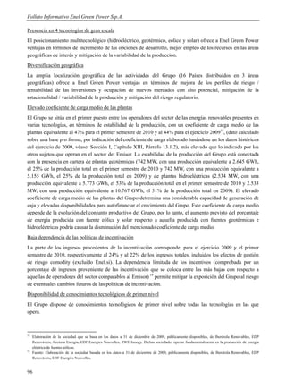 Folleto Informativo Enel Green Power S.p.A.

Presencia en 4 tecnologías de gran escala
El posicionamiento multitecnológico (hidroeléctrico, geotérmico, eólico y solar) ofrece a Enel Green Power
ventajas en términos de incremento de las opciones de desarrollo, mejor empleo de los recursos en las áreas
geográficas de interés y mitigación de la variabilidad de la producción.
Diversificación geográfica
La amplia localización geográfica de las actividades del Grupo (16 Países distribuidos en 3 áreas
geográficas) ofrece a Enel Green Power ventajas en términos de mejora de los perfiles de riesgo /
rentabilidad de las inversiones y ocupación de nuevos mercados con alto potencial, mitigación de la
estacionalidad / variabilidad de la producción y mitigación del riesgo regulatorio.
Elevado coeficiente de carga medio de las plantas
El Grupo se sitúa en el primer puesto entre los operadores del sector de las energías renovables presentes en
varias tecnologías, en términos de estabilidad de la producción, con un coeficiente de carga medio de las
plantas equivalente al 47% para el primer semestre de 2010 y al 44% para el ejercicio 200918, (dato calculado
sobre una base pro forma; por indicación del coeficiente de carga elaborado basándose en los datos históricos
del ejercicio de 2009, véase: Sección I, Capítulo XIII, Párrafo 13.1.2), más elevado que lo indicado por los
otros sujetos que operan en el sector del Emisor. La estabilidad de la producción del Grupo está conectada
con la presencia en cartera de plantas geotérmicas (742 MW, con una producción equivalente a 2.645 GWh,
el 25% de la producción total en el primer semestre de 2010 y 742 MW, con una producción equivalente a
5.155 GWh, el 25% de la producción total en 2009) y de plantas hidroeléctricas (2.534 MW, con una
producción equivalente a 5.773 GWh, el 53% de la producción total en el primer semestre de 2010 y 2.533
MW, con una producción equivalente a 10.767 GWh, el 51% de la producción total en 2009). El elevado
coeficiente de carga medio de las plantas del Grupo determina una considerable capacidad de generación de
caja y elevadas disponibilidades para autofinanciar el crecimiento del Grupo. Este coeficiente de carga medio
depende de la evolución del conjunto productivo del Grupo, por lo tanto, el aumento previsto del porcentaje
de energía producida con fuente eólica y solar respecto a aquella producida con fuentes geotérmicas e
hidroeléctricas podría causar la disminución del mencionado coeficiente de carga medio.
Baja dependencia de las políticas de incentivación
La parte de los ingresos procedentes de la incentivación corresponde, para el ejercicio 2009 y el primer
semestre de 2010, respectivamente al 24% y al 22% de los ingresos totales, incluidos los efectos de gestión
de riesgo comodity (excluido Enel.si). La dependencia limitada de los incentivos (comprobada por un
porcentaje de ingresos proveniente de las incentivación que se coloca entre las más bajas con respecto a
aquellas de operadores del sector comparables al Emisor) 19 permite mitigar la exposición del Grupo al riesgo
de eventuales cambios futuros de las políticas de incentivación.
Disponibilidad de conocimientos tecnológicos de primer nivel
El Grupo dispone de conocimientos tecnológicos de primer nivel sobre todas las tecnologías en las que
opera.



18
     Elaboración de la sociedad que se basa en los datos a 31 de diciembre de 2009, públicamente disponibles, de Iberdrola Renovables, EDP
     Renováveis, Acciona Energia, EDF Energies Nouvelles, RWE Innogy. Dichas sociedades operan fundamentalmente en la producción de energía
     eléctrica de fuentes eólicas.
19
     Fuente: Elaboración de la sociedad basada en los datos a 31 de diciembre de 2009, públicamente disponibles, de Iberdrola Renovables, EDP
     Renováveis, EDF Energies Nouvelles.


96
 