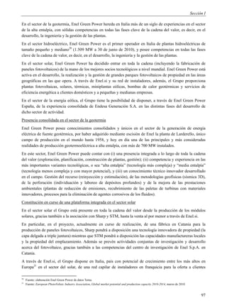 Sección I

En el sector de la geotermia, Enel Green Power hereda en Italia más de un siglo de experiencias en el sector
de la alta entalpía, con sólidas competencias en todas las fases clave de la cadena del valor, es decir, en el
desarrollo, la ingeniería y la gestión de las plantas.
En el sector hidroeléctrico, Enel Green Power es el primer operador en Italia de plantas hidroeléctricas de
tamaño pequeño y mediano20 (1.509 MW a 30 de junio de 2010), y posee competencias en todas las fases
clave de la cadena de valor, es decir, en el desarrollo, la ingeniería y la gestión de las plantas.
En el sector solar, Enel Green Power ha decidido entrar en toda la cadena (incluyendo la fabricación de
paneles fotovoltaicos) de la mano de los mejores socios tecnológicos a nivel mundial. Enel Green Power está
activa en el desarrollo, la realización y la gestión de grandes parques fotovoltaicos de propiedad en las áreas
geográficas en las que opera. A través de Enel.si y su red de instaladores, además, el Grupo proporciona
plantas fotovoltaicas, solares, térmicas, miniplantas eólicas, bombas de calor geotérmicas y servicios de
eficiencia energética a clientes domésticos y a pequeñas y medianas empresas.
En el sector de la energía eólica, el Grupo tiene la posibilidad de disponer, a través de Enel Green Power
España, de la experiencia consolidada de Endesa Generación S.A. en las distintas fases del desarrollo de
dicho sector de actividad.
Presencia consolidada en el sector de la geotermia
Enel Green Power posee conocimientos consolidados y únicos en el sector de la generación de energía
eléctrica de fuente geotérmica, por haber adquirido mediante escisión de Enel la planta de Larderello, único
campo de producción en el mundo hasta 1958, y hoy en día una de las principales y más consideradas
realidades de producción geotermoeléctrica a alta entalpía, con más de 700 MW instalados.
En este sector, Enel Green Power puede contar con (i) una presencia integrada a lo largo de toda la cadena
del valor (exploración, planificación, construcción de plantas, gestión); (ii) competencia y experiencia en las
más importantes variantes tecnológicas, o sea “alta entalpía” (tecnología más compleja) y “media entalpía”
(tecnología menos compleja y con mayor potencial), y (iii) un conocimiento técnico innovador desarrollado
en el campo. Gestión del recurso (reinyección y estimulación), de las metodologías geofísicas (sísmica 3D),
de la perforación (individuación y laboreo de depósitos profundos) y de la mejora de las prestaciones
ambientales (plantas de reducción de emisiones, recubrimiento de las paletas de turbinas con materiales
innovadores, procesos para la eliminación de agentes corrosivos de los fluidos).
Constitución en curso de una plataforma integrada en el sector solar
En el sector solar el Grupo está presente en toda la cadena del valor desde la producción de los módulos
solares, gracias también a la asociación con Sharp y STM, hasta la venta al por menor a través de Enel.si.
En particular, en el proyecto, actualmente en curso de realización, de una fábrica en Catania para la
producción de paneles fotovoltaicos, Sharp pondrá a disposición una tecnología innovadora de propiedad (la
capa delgada a triple juntura) mientras que STM pondrá a disposición las capacidades manufactureras locales
y la propiedad del emplazamiento. Además se prevén actividades conjuntas de investigación y desarrollo
acerca del fotovoltaico, gracias también a las competencias del centro de investigación de Enel S.p.A. en
Catania.
A través de Enel.si, el Grupo dispone en Italia, país con potencial de crecimiento entre los más altos en
Europa21 en el sector del solar, de una red capilar de instaladores en franquicia para la oferta a clientes

20
     Fuente: elaboración Enel Green Power de datos Terna.
21
     Fuente: European PhotoVoltaic Industry Association, Global market potential and production capacity 2010-2014, marzo de 2010


                                                                                                                                          97
 