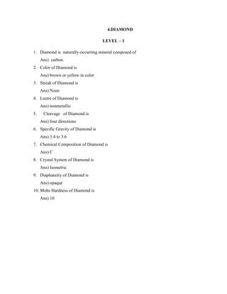 4.DIAMOND
LEVEL – 1
1. Diamond is naturally-occurring mineral composed of
Ans) carbon
2. Color of Diamond is
Ans) brown or yellow in color
3. Streak of Diamond is
Ans) None
4. Lustre of Diamond is
Ans) nonmetallic
5. Cleavage of Diamond is
Ans) four directions
6. Specific Gravity of Diamond is
Ans) 3.4 to 3.6
7. Chemical Composition of Diamond is
Ans) C
8. Crystal System of Diamond is
Ans) Isometric
9. Diaphaneity of Diamond is
Ans) opaque
10. Mohs Hardness of Diamond is
Ans) 10
 