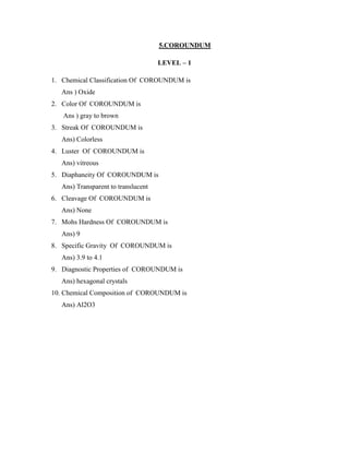 5.COROUNDUM
LEVEL – 1
1. Chemical Classification Of COROUNDUM is
Ans ) Oxide
2. Color Of COROUNDUM is
Ans ) gray to brown
3. Streak Of COROUNDUM is
Ans) Colorless
4. Luster Of COROUNDUM is
Ans) vitreous
5. Diaphaneity Of COROUNDUM is
Ans) Transparent to translucent
6. Cleavage Of COROUNDUM is
Ans) None
7. Mohs Hardness Of COROUNDUM is
Ans) 9
8. Specific Gravity Of COROUNDUM is
Ans) 3.9 to 4.1
9. Diagnostic Properties of COROUNDUM is
Ans) hexagonal crystals
10. Chemical Composition of COROUNDUM is
Ans) Al2O3
 