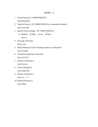 LEVEL – 2
1. Crystal System of COROUNDUM is
Ans) Hexagonal
2. Specific Gravity Of COROUNDUM for a nonmetallic mineral
Ans) very high
3. Specific Gravity Range Of COROUNDUM is
a) Medium b) High c) Low d) None
Ans) A
4. Cleavage of Kyanite
Ans) 2 sets
5. Which Mineral is Used as heating element In refractories
Ans) Kyanite
6. Chemical composition of Kyanite
Ans) Al2 Si O5
7. Fracture of Kyanite is
Ans) Uneven
8. Color of Kyanite is
Ans) Light blue
9. Density of Kyanite is
Ans) 3.6 – 3. 7
10. Streak of Kyanite is
Ans) White
 