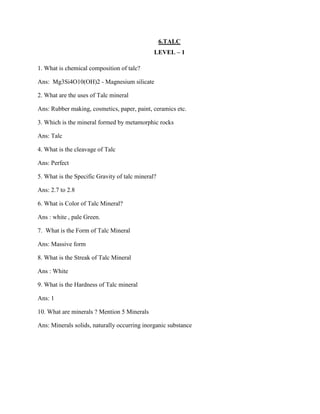 6.TALC
LEVEL – 1
1. What is chemical composition of talc?
Ans: Mg3Si4O10(OH)2 - Magnesium silicate
2. What are the uses of Talc mineral
Ans: Rubber making, cosmetics, paper, paint, ceramics etc.
3. Which is the mineral formed by metamorphic rocks
Ans: Talc
4. What is the cleavage of Talc
Ans: Perfect
5. What is the Specific Gravity of talc mineral?
Ans: 2.7 to 2.8
6. What is Color of Talc Mineral?
Ans : white , pale Green.
7. What is the Form of Talc Mineral
Ans: Massive form
8. What is the Streak of Talc Mineral
Ans : White
9. What is the Hardness of Talc mineral
Ans: 1
10. What are minerals ? Mention 5 Minerals
Ans: Minerals solids, naturally occurring inorganic substance
 