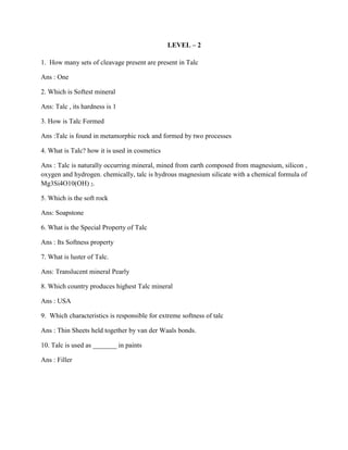 LEVEL – 2
1. How many sets of cleavage present are present in Talc
Ans : One
2. Which is Softest mineral
Ans: Talc , its hardness is 1
3. How is Talc Formed
Ans :Talc is found in metamorphic rock and formed by two processes
4. What is Talc? how it is used in cosmetics
Ans : Talc is naturally occurring mineral, mined from earth composed from magnesium, silicon ,
oxygen and hydrogen. chemically, talc is hydrous magnesium silicate with a chemical formula of
Mg3Si4O10(OH) 2.
5. Which is the soft rock
Ans: Soapstone
6. What is the Special Property of Talc
Ans : Its Softness property
7. What is luster of Talc.
Ans: Translucent mineral Pearly
8. Which country produces highest Talc mineral
Ans : USA
9. Which characteristics is responsible for extreme softness of talc
Ans : Thin Sheets held together by van der Waals bonds.
10. Talc is used as _______ in paints
Ans : Filler
 