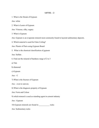 LEVEL – 2
1. What is the Streak of Gypsum
Ans: white
2. What is Luster of Gypsum
Ans: Vitreous, silky, sugary
3. What is Gypsum
Ans: Gypsum is an evaporate mineral most commonly found in layered sedimentary deposits.
4. Which material is used for False Ceiling?
Ans: Plaster of Paris using Gypsum Board
5. What is the chemical classification of gypsum
Ans: Sulfate .
6. Find out the mineral of hardness range of 2 to 3
a) Talc
b) diamond
c) Gypsum
Ans – C
7) What is the fracture of Gypsum
Ans – even to uneven.
8) What is the diagnosis property of Gypsum
Ans: Form and Colour
9) which mineral is used as retarding agent in cement industry
Ans : Gypsum
10) Gypsum minerals are found in ___________ rocks
Ans: Sedimentary rocks
 