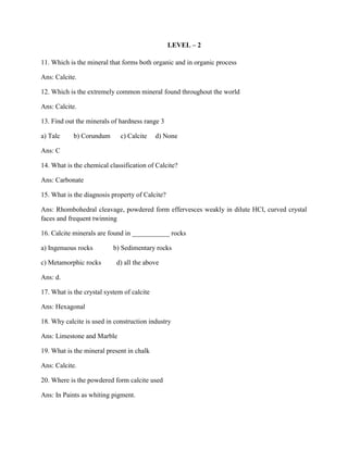 LEVEL – 2
11. Which is the mineral that forms both organic and in organic process
Ans: Calcite.
12. Which is the extremely common mineral found throughout the world
Ans: Calcite.
13. Find out the minerals of hardness range 3
a) Talc b) Corundum c) Calcite d) None
Ans: C
14. What is the chemical classification of Calcite?
Ans: Carbonate
15. What is the diagnosis property of Calcite?
Ans: Rhombohedral cleavage, powdered form effervesces weakly in dilute HCl, curved crystal
faces and frequent twinning
16. Calcite minerals are found in ___________ rocks
a) Ingenuous rocks b) Sedimentary rocks
c) Metamorphic rocks d) all the above
Ans: d.
17. What is the crystal system of calcite
Ans: Hexagonal
18. Why calcite is used in construction industry
Ans: Limestone and Marble
19. What is the mineral present in chalk
Ans: Calcite.
20. Where is the powdered form calcite used
Ans: In Paints as whiting pigment.
 