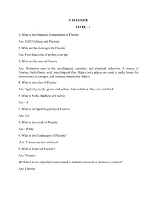 9. FLUORITE
LEVEL – 1
1. What is the Chemical Composition of Fluorite
Ans: CaF2 Calcium and Fluorine
2. What are the cleavages the Fluorite
Ans: Four directions of perfect cleavage
3. What are the uses of Fluorite
Ans: Numerous uses in the metallurgical, ceramics, and chemical industries. A source of
fluorine, hydrofluoric acid, metallurgical flux. High-clarity pieces are used to make lenses for
microscopes, telescopes, and cameras, ornamental objects
4. What is the color of Fluorite
Ans: Typically purple, green, and yellow. Also colorless, blue, red, and black.
5. What is Mohs Hardness of Fluorite
Ans – 4
6. What is the Specific gravity of Fluorite
Ans: 3.2
7. What is the streak of Fluorite
Ans : White.
8. What is the Diaphaneity of Fluorite?
Ans: Transparent to translucent.
9. What is Luster of Fluorite?
Ans: Vitreous
10. Which is the important mineral used in industrial mineral in chemical, ceramics?
Ans: Fluorite
 