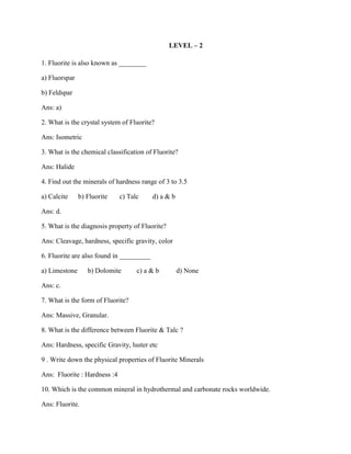 LEVEL – 2
1. Fluorite is also known as ________
a) Fluorspar
b) Feldspar
Ans: a)
2. What is the crystal system of Fluorite?
Ans: Isometric
3. What is the chemical classification of Fluorite?
Ans: Halide
4. Find out the minerals of hardness range of 3 to 3.5
a) Calcite b) Fluorite c) Talc d) a & b
Ans: d.
5. What is the diagnosis property of Fluorite?
Ans: Cleavage, hardness, specific gravity, color
6. Fluorite are also found in _________
a) Limestone b) Dolomite c) a & b d) None
Ans: c.
7. What is the form of Fluorite?
Ans: Massive, Granular.
8. What is the difference between Fluorite & Talc ?
Ans: Hardness, specific Gravity, luster etc
9 . Write down the physical properties of Fluorite Minerals
Ans: Fluorite : Hardness :4
10. Which is the common mineral in hydrothermal and carbonate rocks worldwide.
Ans: Fluorite.
 