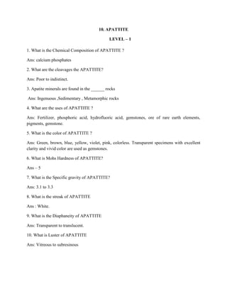 10. APATTITE
LEVEL – 1
1. What is the Chemical Composition of APATTITE ?
Ans: calcium phosphates
2. What are the cleavages the APATTITE?
Ans: Poor to indistinct.
3. Apatite minerals are found in the ______ rocks
Ans: Ingenuous ,Sedimentary , Metamorphic rocks
4. What are the uses of APATTITE ?
Ans: Fertilizer, phosphoric acid, hydrofluoric acid, gemstones, ore of rare earth elements,
pigments, gemstone.
5. What is the color of APATTITE ?
Ans: Green, brown, blue, yellow, violet, pink, colorless. Transparent specimens with excellent
clarity and vivid color are used as gemstones.
6. What is Mohs Hardness of APATTITE?
Ans – 5
7. What is the Specific gravity of APATTITE?
Ans: 3.1 to 3.3
8. What is the streak of APATTITE
Ans : White.
9. What is the Diaphaneity of APATTITE
Ans: Transparent to translucent.
10. What is Luster of APATTITE
Ans: Vitreous to subresinous
 