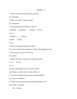 LEVEL – 2
1. What is the chemical classification of Apatite?
Ans: Phosphate
2. What is the crystal system of Apatite
Ans: Hexagonal.
3. Find out the mineral of hardness range of 5
a) diamond b) Gypsum c) Apatite d) None
Ans: c)
4. Apatite is ______ Mineral
a) Brittle b) Soft
Ans: a)
5. What is the diagnosis property of Apatite
Ans : Color, crystal form, and hardness. Brittle, often highly fractured
6. Which mineral is used for Gemstones
Ans: Apatite
7. Apatite minerals are found only in sedimentary rocks
a) True b) False
Ans : b
8. What is the difference between Apatite & Talc ?
Ans: Hardness, specific Gravity, luster, brtittle etc
9 . Write down the physical properties of Apatite Minerals
Ans: Fluorite : Hardness :5
10. What is the cleavage between the minerals apatite & Talc.
Ans : Apatite : Indistinct
Talc – Perefect
 