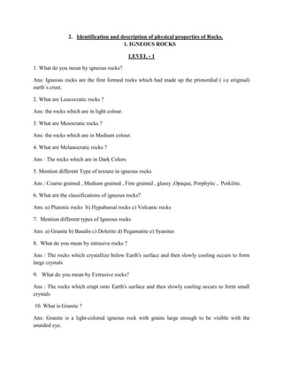 2. Identification and description of physical properties of Rocks.
1. IGNEOUS ROCKS
LEVEL - 1
1. What do you mean by igneous rocks?
Ans: Igneous rocks are the first formed rocks which had made up the primordial ( i.e original)
earth`s crust.
2. What are Leucocratic rocks ?
Ans: the rocks which are in light colour.
3. What are Mesocratic rocks ?
Ans: the rocks which are in Medium colour.
4. What are Melanocratic rocks ?
Ans : The rocks which are in Dark Colors
5. Mention different Type of texture in igneous rocks
Ans : Coarse grained , Medium grained , Fine grained , glassy ,Opaque, Porphytic , Poikilite.
6. What are the classifications of igneous rocks?
Ans: a) Plutonic rocks b) Hypabassal rocks c) Volcanic rocks
7. Mention different types of Igneous rocks
Ans: a) Granite b) Basalts c) Dolerite d) Pegamatite e) Syanites
8. What do you mean by intrusive rocks ?
Ans : The rocks which crystallize below Earth's surface and then slowly cooling occurs to form
large crystals
9. What do you mean by Extrusive rocks?
Ans : The rocks which erupt onto Earth's surface and then slowly cooling occurs to form small
crystals
10. What is Granite ?
Ans: Granite is a light-colored igneous rock with grains large enough to be visible with the
unaided eye.
 