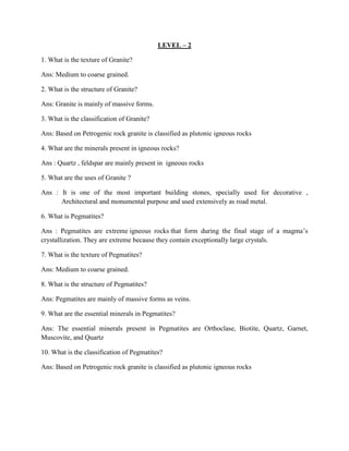 LEVEL – 2
1. What is the texture of Granite?
Ans: Medium to coarse grained.
2. What is the structure of Granite?
Ans: Granite is mainly of massive forms.
3. What is the classification of Granite?
Ans: Based on Petrogenic rock granite is classified as plutonic igneous rocks
4. What are the minerals present in igneous rocks?
Ans : Quartz , feldspar are mainly present in igneous rocks
5. What are the uses of Granite ?
Ans : It is one of the most important building stones, specially used for decorative ,
Architectural and monumental purpose and used extensively as road metal.
6. What is Pegmatites?
Ans : Pegmatites are extreme igneous rocks that form during the final stage of a magma’s
crystallization. They are extreme because they contain exceptionally large crystals.
7. What is the texture of Pegmatites?
Ans: Medium to coarse grained.
8. What is the structure of Pegmatites?
Ans: Pegmatites are mainly of massive forms as veins.
9. What are the essential minerals in Pegmatites?
Ans: The essential minerals present in Pegmatites are Orthoclase, Biotite, Quartz, Garnet,
Muscovite, and Quartz
10. What is the classification of Pegmatites?
Ans: Based on Petrogenic rock granite is classified as plutonic igneous rocks
 
