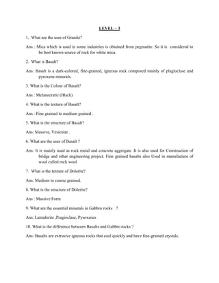 LEVEL – 3
1. What are the uses of Granite?
Ans : Mica which is used in some industries is obtained from pegmatite. So it is considered to
be best known source of rock for white mica.
2. What is Basalt?
Ans: Basalt is a dark-colored, fine-grained, igneous rock composed mainly of plagioclase and
pyroxene minerals.
3. What is the Colour of Basalt?
Ans : Melanocratic (Black)
4. What is the texture of Basalt?
Ans : Fine grained to medium grained .
5. What is the structure of Basalt?
Ans: Massive, Vesicular .
6. What are the uses of Basalt ?
Ans: It is mainly used as rock metal and concrete aggregate .It is also used for Construction of
bridge and other engineering project. Fine grained basalts also Used in manufacture of
wool called rock wool
7. What is the texture of Dolerite?
Ans: Medium to coarse grained.
8. What is the structure of Dolerite?
Ans : Massive Form
9. What are the essential minerals in Gabbro rocks ?
Ans: Latradorite ,Pragioclase, Pysoxenes
10. What is the difference between Basalts and Gabbro rocks ?
Ans: Basalts are extrusive igneous rocks that cool quickly and have fine-grained crystals.
 