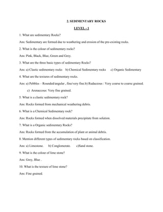 2. SEDIMENTARY ROCKS
LEVEL - 1
1. What are sedimentary Rocks?
Ans: Sedimentary are formed due to weathering and erosion of the pre-existing rocks.
2. What is the colour of sedimentary rocks?
Ans: Pink, Black, Blue, Green and Grey.
3. What are the three basic types of sedimentary Rocks?
Ans: a) Clastic sedimentary rocks b) Chemical Sedimentary rocks c) Organic Sedimentary
4. What are the textures of sedimentary rocks.
Ans: a) Pebbles – Rounded/angular , fine/very fine.b) Rudaceous : Very coarse to coarse grained.
c) Arenaccous: Very fine grained.
5. What is a clastic sedimentary rock?
Ans: Rocks formed from mechanical weathering debris.
6. What is a Chemical Sedimentary rock?
Ans: Rocks formed when dissolved materials precipitate from solution.
7. What is a Organic sedimentary Rocks?
Ans: Rocks formed from the accumulation of plant or animal debris.
8. Mention different types of sedimentary rocks based on classification.
Ans: a) Limestone. b) Conglomerate. c)Sand stone.
9. What is the colour of lime stone?
Ans: Grey, Blue .
10. What is the texture of lime stone?
Ans: Fine grained.
 