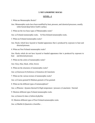 3. METAMORPHIC ROCKS
LEVEL - 1
1. What are Metamorphic Rocks?
Ans: Metamorphic rocks have been modified by heat, pressure, and chemical processes, usually
while buried deep below Earth's surface.
2. What are the two basic types of Metamorphic rocks?
Ans: a) Foliated metamorphic rocks. b) Non-foliated metamorphic rocks.
3. What are Foliated metamorphic rocks?
Ans: Rocks which have layered or banded appearance that is produced by exposure to heat and
directed pressure.
4. What are Non Foliated metamorphic rocks?
Ans: Rocks which do not have layered or banded appearance that is produced by exposure to
heat and directed pressure.
5. What are the colors of metamorphic rocks?
Ans: Grey, blue, black, white, brown
6. What are the structures of metamorphic rocks?
Ans: a) Gneissose b) Schistose c) Granulose d) Cataclastic
7. What are the various texture of metamorphic rocks?
Ans: a) Coarse grained b) Medium grained c) Fine grained.
8. What are the different types of metamorphism?
Ans: a )Plutonic / dynamo thermal b) High temperature / pressure c) Lataclastic / thermal
9. Mention different types Foliated metamorphic rocks
Ans: a) Gensis b) slate c) Schist d) phyllite
10. Mention different types of Non Foliated metamorphic rocks
Ans: a) Marble b) Quartzite c) hornfles .
 