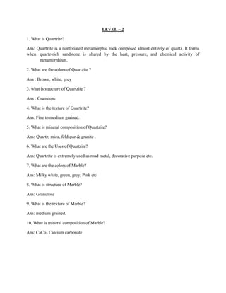LEVEL – 2
1. What is Quartzite?
Ans: Quartzite is a nonfoliated metamorphic rock composed almost entirely of quartz. It forms
when quartz-rich sandstone is altered by the heat, pressure, and chemical activity of
metamorphism.
2. What are the colors of Quartzite ?
Ans : Brown, white, grey
3. what is structure of Quartzite ?
Ans : Granulose
4. What is the texture of Quartzite?
Ans: Fine to medium grained.
5. What is mineral composition of Quartzite?
Ans: Quartz, mica, feldspar & granite .
6. What are the Uses of Quartzite?
Ans: Quartzite is extremely used as road metal, decorative purpose etc.
7. What are the colors of Marble?
Ans: Milky white, green, grey, Pink etc
8. What is structure of Marble?
Ans: Granulose
9. What is the texture of Marble?
Ans: medium grained.
10. What is mineral composition of Marble?
Ans: CaCo3 Calcium carbonate
 
