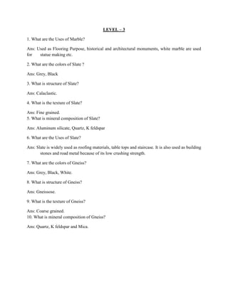 LEVEL – 3
1. What are the Uses of Marble?
Ans: Used as Flooring Purpose, historical and architectural monuments, white marble are used
for statue making etc.
2. What are the colors of Slate ?
Ans: Grey, Black
3. What is structure of Slate?
Ans: Calaclastic.
4. What is the texture of Slate?
Ans: Fine grained.
5. What is mineral composition of Slate?
Ans: Aluminum silicate, Quartz, K feldspar
6. What are the Uses of Slate?
Ans: Slate is widely used as roofing materials, table tops and staircase. It is also used as building
stones and road metal because of its low crushing strength.
7. What are the colors of Gneiss?
Ans: Grey, Black, White.
8. What is structure of Gneiss?
Ans: Gneissose.
9. What is the texture of Gneiss?
Ans: Coarse grained.
10. What is mineral composition of Gneiss?
Ans: Quartz, K feldspar and Mica.
 