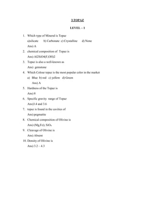 3.TOPAZ
LEVEL – 1
1. Which type of Mineral is Topaz
a)silicate b) Carbonate c) Crystalline d) None
Ans) A
2. chemical composition of Topaz is
Ans) Al2SiO4(F,OH)2
3. Topaz is also a well-known as
Ans) gemstone
4. Which Colour topaz is the most popular color in the market
a) Blue b) red c) yellow d) Green
Ans) A
5. Hardness of the Topaz is
Ans) 8
6. Specific gravity range of Topaz
Ans)3.4 and 3.6
7. topaz is found in the cavities of
Ans) pegmatite
8. Chemical composition of Olivine is
Ans) (Mg,Fe)2 SiO4
9. Cleavage of Olivine is
Ans) Absent
10. Density of Olivine is
Ans) 3.2 – 4.3
 