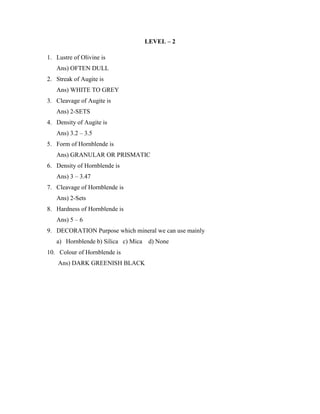 LEVEL – 2
1. Lustre of Olivine is
Ans) OFTEN DULL
2. Streak of Augite is
Ans) WHITE TO GREY
3. Cleavage of Augite is
Ans) 2-SETS
4. Density of Augite is
Ans) 3.2 – 3.5
5. Form of Hornblende is
Ans) GRANULAR OR PRISMATIC
6. Density of Hornblende is
Ans) 3 – 3.47
7. Cleavage of Hornblende is
Ans) 2-Sets
8. Hardness of Hornblende is
Ans) 5 – 6
9. DECORATION Purpose which mineral we can use mainly
a) Hornblende b) Silica c) Mica d) None
10. Colour of Hornblende is
Ans) DARK GREENISH BLACK
 